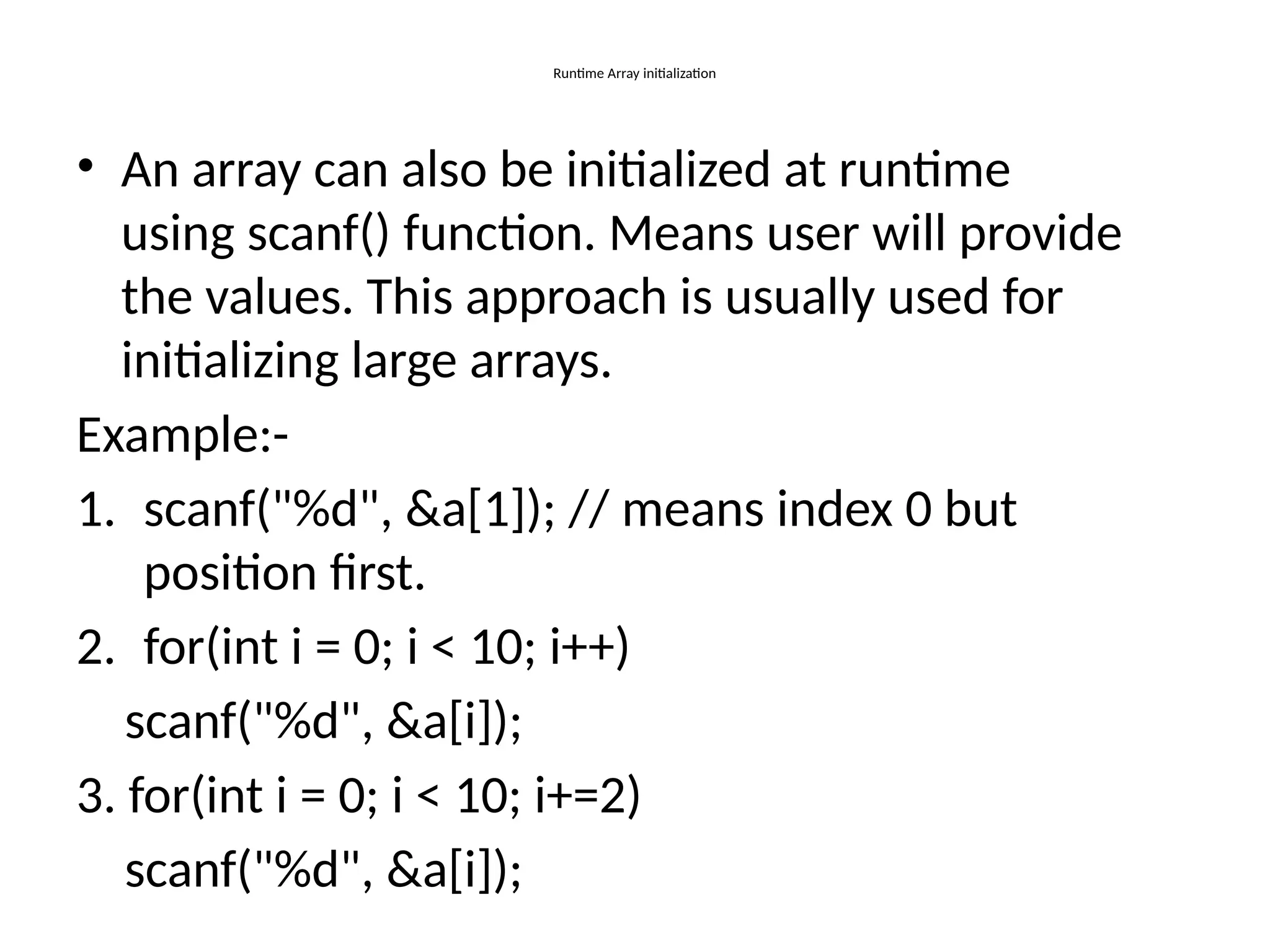 Runtime Array initialization
• An array can also be initialized at runtime
using scanf() function. Means user will provide
the values. This approach is usually used for
initializing large arrays.
Example:-
1. scanf("%d", &a[1]); // means index 0 but
position first.
2. for(int i = 0; i < 10; i++)
scanf("%d", &a[i]);
3. for(int i = 0; i < 10; i+=2)
scanf("%d", &a[i]);
 
