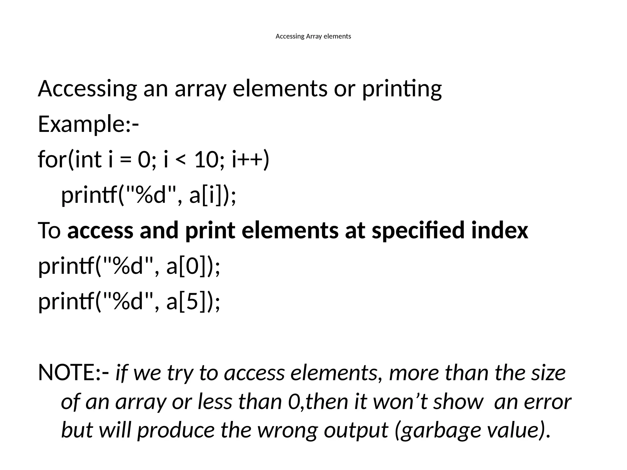 Accessing Array elements
Accessing an array elements or printing
Example:-
for(int i = 0; i < 10; i++)
printf("%d", a[i]);
To access and print elements at specified index
printf("%d", a[0]);
printf("%d", a[5]);
NOTE:- if we try to access elements, more than the size
of an array or less than 0,then it won’t show an error
but will produce the wrong output (garbage value).
 