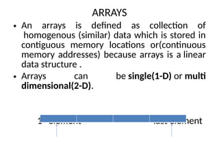 ARRAYS
• An arrays is defined as collection of
homogenous (similar) data which is stored in
contiguous memory locations or(continuous
memory addresses) because arrays is a linear
data structure .
• Arrays can be single(1-D) or multi
dimensional(2-D).
1st
element last element
 
