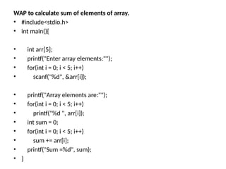 WAP to calculate sum of elements of array.
• #include<stdio.h>
• int main(){
• int arr[5];
• printf("Enter array elements:"");
• for(int i = 0; i < 5; i++)
• scanf("%d", &arr[i]);
• printf("Array elements are:"");
• for(int i = 0; i < 5; i++)
• printf("%d ", arr[i]);
• int sum = 0;
• for(int i = 0; i < 5; i++)
• sum += arr[i];
• printf("Sum =%d", sum);
• }
 