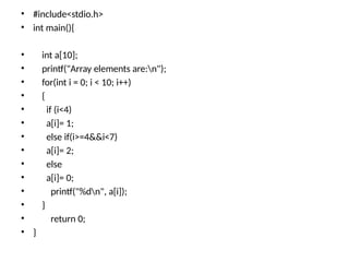 • #include<stdio.h>
• int main(){
• int a[10];
• printf("Array elements are:n");
• for(int i = 0; i < 10; i++)
• {
• if (i<4)
• a[i]= 1;
• else if(i>=4&&i<7)
• a[i]= 2;
• else
• a[i]= 0;
• printf("%dn", a[i]);
• }
• return 0;
• }
 