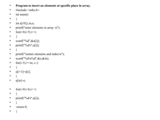 • Program to insert an elements at specific place in array.
• #include <stdio.h>
• int main()
• {
• int a[10],i,in,e;
• printf("enter elements in array n");
• for(i=0;i<5;i++)
• {
• scanf("%d",&a[i]);
• printf("%dt",a[i]);
• }
• printf("nenter elements and indexn");
• scanf("%dn%d",&e,&in);
• for(i=5;i>=in; i--)
• {
• a[i+1]=a[i];
• }
• a[in]=e;
• for(i=0;i<6;i++)
• {
• printf("%dt",a[i]);
• }
• return 0;
• }
 
