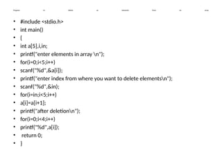 Program to delete an elements from an array.
• #include <stdio.h>
• int main()
• {
• int a[5],i,in;
• printf("enter elements in array n");
• for(i=0;i<5;i++)
• scanf("%d",&a[i]);
• printf("enter index from where you want to delete elementsn");
• scanf("%d",&in);
• for(i=in;i<5;i++)
• a[i]=a[i+1];
• printf("after deletionn");
• for(i=0;i<4;i++)
• printf("%d",a[i]);
• return 0;
• }
 