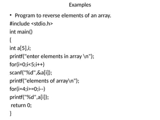 Examples
• Program to reverse elements of an array.
#include <stdio.h>
int main()
{
int a[5],i;
printf("enter elements in array n");
for(i=0;i<5;i++)
scanf("%d",&a[i]);
printf("elements of arrayn");
for(i=4;i>=0;i--)
printf("%d",a[i]);
return 0;
}
 