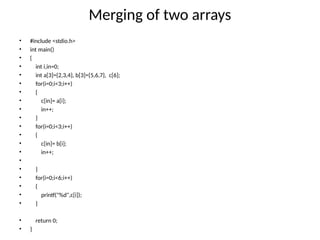 Merging of two arrays
• #include <stdio.h>
• int main()
• {
• int i,in=0;
• int a[3]={2,3,4}, b[3]={5,6,7}, c[6];
• for(i=0;i<3;i++)
• {
• c[in]= a[i];
• in++;
• }
• for(i=0;i<3;i++)
• {
• c[in]= b[i];
• in++;
•
• }
• for(i=0;i<6;i++)
• {
• printf("%d",c[i]);
• }
• return 0;
• }
 