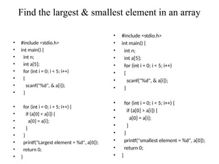 Find the largest & smallest element in an array
• #include <stdio.h>
• int main() {
• int n;
• int a[5];
• for (int i = 0; i < 5; i++)
• {
• scanf("%d", & a[i]);
• }
• for (int i = 0; i < 5; i++) {
• if (a[0] < a[i]) {
• a[0] = a[i];
• }
• }
• printf("Largest element = %d", a[0]);
• return 0;
• }
• #include <stdio.h>
• int main() {
• int n;
• int a[5];
• for (int i = 0; i < 5; i++)
• {
• scanf("%d", & a[i]);
• }
• for (int i = 0; i < 5; i++) {
• if (a[0] > a[i]) {
• a[0] = a[i];
• }
• }
• printf("smallest element = %d", a[0]);
• return 0;
• }
 