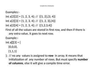 Compile-time initialization
Examples:-
int a[2][2] = {1, 2, 3, 4}; // {{1, 2},{3, 4}}
Int a[2][3] = {1, 2, 3, 4}; // {{1, 2, 3},{4}}
int a[2][4] = {1, 2, 3, 4}; // {{1,2,3,4}}
First of all the values are stored in first row, and then if there is
any extra value, it goes to next row.
Example:-
int a[][3] = {
{0,0,0},
{1,1,1}
}; // no any values is assigned to row in array. It means that
initialization of any number of rows. But must specify number
of columns, else it will give a compile time error.
 