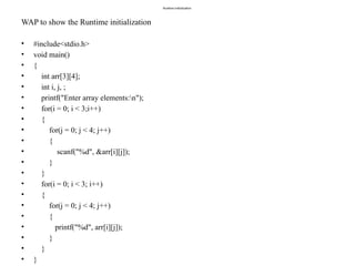 Runtime initialization
WAP to show the Runtime initialization
• #include<stdio.h>
• void main()
• {
• int arr[3][4];
• int i, j, ;
• printf("Enter array elements:n");
• for(i = 0; i < 3;i++)
• {
• for(j = 0; j < 4; j++)
• {
• scanf("%d", &arr[i][j]);
• }
• }
• for(i = 0; i < 3; i++)
• {
• for(j = 0; j < 4; j++)
• {
• printf("%d", arr[i][j]);
• }
• }
• }
 