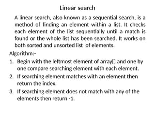 Linear search
A linear search, also known as a sequential search, is a
method of finding an element within a list. It checks
each element of the list sequentially until a match is
found or the whole list has been searched. It works on
both sorted and unsorted list of elements.
Algorithm:-
1. Begin with the leftmost element of array[] and one by
one compare searching element with each element.
2. If searching element matches with an element then
return the index.
3. If searching element does not match with any of the
elements then return -1.
 