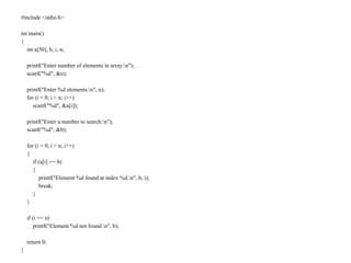 #include <stdio.h>
int main()
{
int a[50], b, i, n;
printf("Enter number of elements in array:n");
scanf("%d", &n);
printf("Enter %d elements:n", n);
for (i = 0; i < n; i++)
scanf("%d", &a[i]);
printf("Enter a number to search:n");
scanf("%d", &b);
for (i = 0; i < n; i++)
{
if (a[i] == b)
{
printf("Element %d found at index %d.n", b, i);
break;
}
}
if (i == n)
printf("Element %d not found.n", b);
return 0;
}
 