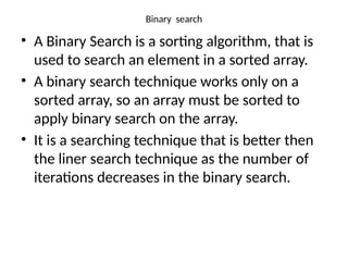 Binary search
• A Binary Search is a sorting algorithm, that is
used to search an element in a sorted array.
• A binary search technique works only on a
sorted array, so an array must be sorted to
apply binary search on the array.
• It is a searching technique that is better then
the liner search technique as the number of
iterations decreases in the binary search.
 