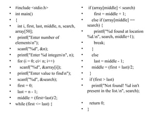 • #include <stdio.h>
• int main()
• {
• int i, first, last, middle, n, search,
array[50];
• printf("Enter number of
elementsn");
• scanf("%d", &n);
• printf("Enter %d integersn", n);
• for (i = 0; ci< n; i++)
• scanf("%d", &array[i]);
• printf("Enter value to findn");
• scanf("%d", &search);
• first = 0;
• last = n - 1;
• middle = (first+last)/2;
• while (first <= last) {
• if (array[middle] < search)
• first = middle + 1;
• else if (array[middle] ==
search) {
• printf("%d found at location
%d.n", search, middle+1);
• break;
• }
• else
• last = middle - 1;
• middle = (first + last)/2;
• }
• if (first > last)
• printf("Not found! %d isn't
present in the list.n", search);
• return 0;
• }
 