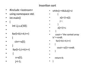 Insertion sort
• #include <iostream>
• using namespace std;
• int main()
• {
• int i,j,s,a[10];
•
• for(i=0;i<4;i++)
• {
• cin>>a[i];
• }
• for(i=1;i<4;i++)
• {
• s=a[i];
• j=i-1;
• while(j>=0&&a[j]>s)
• {
• a[j+1]=a[j];
• j--;
• }
• a[j+1]=s;
• }
• cout<<"the sorted array
is"<<endl;
• for(i=0;i<4;i++)
• {
• cout<<a[i]<<endl;
• }
•
• return 0;
• }
 
