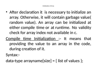 Initialization of Array
• After declaration it is necessary to initialize an
array. Otherwise, it will contain garbage value(
random value). An array can be initialized at
either compile time or at runtime. No validity
check for array index not available in c.
Compile time Initialization :- It means that
providing the value to an array in the code,
during creation of it.
Syntax:-
data-type arrayname[size] = { list of values };
 