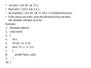• int a[4] = { 67, 87, 56, 77 };
• float a[5] = { 23.4, 6.8, 5.5 };
• int marks[4] = { 67, 87, 56, 77, 59 }; // Compile time error .
• If the values are more than the declared array size than
the compiler will give an error.
Example:-
1. #include<stdio.h>
2. void main()
3. {
4. int i;
5. int a[] = {1, 3, 4};
6. for(i = 0 ; i < 3 ; i++)
7. {
8. printf("%dn",a[i]);
9. }
10. }
 