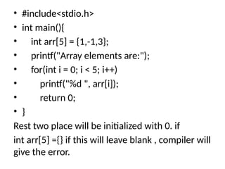 • #include<stdio.h>
• int main(){
• int arr[5] = {1,-1,3};
• printf("Array elements are:");
• for(int i = 0; i < 5; i++)
• printf("%d ", arr[i]);
• return 0;
• }
Rest two place will be initialized with 0. if
int arr[5] ={} if this will leave blank , compiler will
give the error.
 