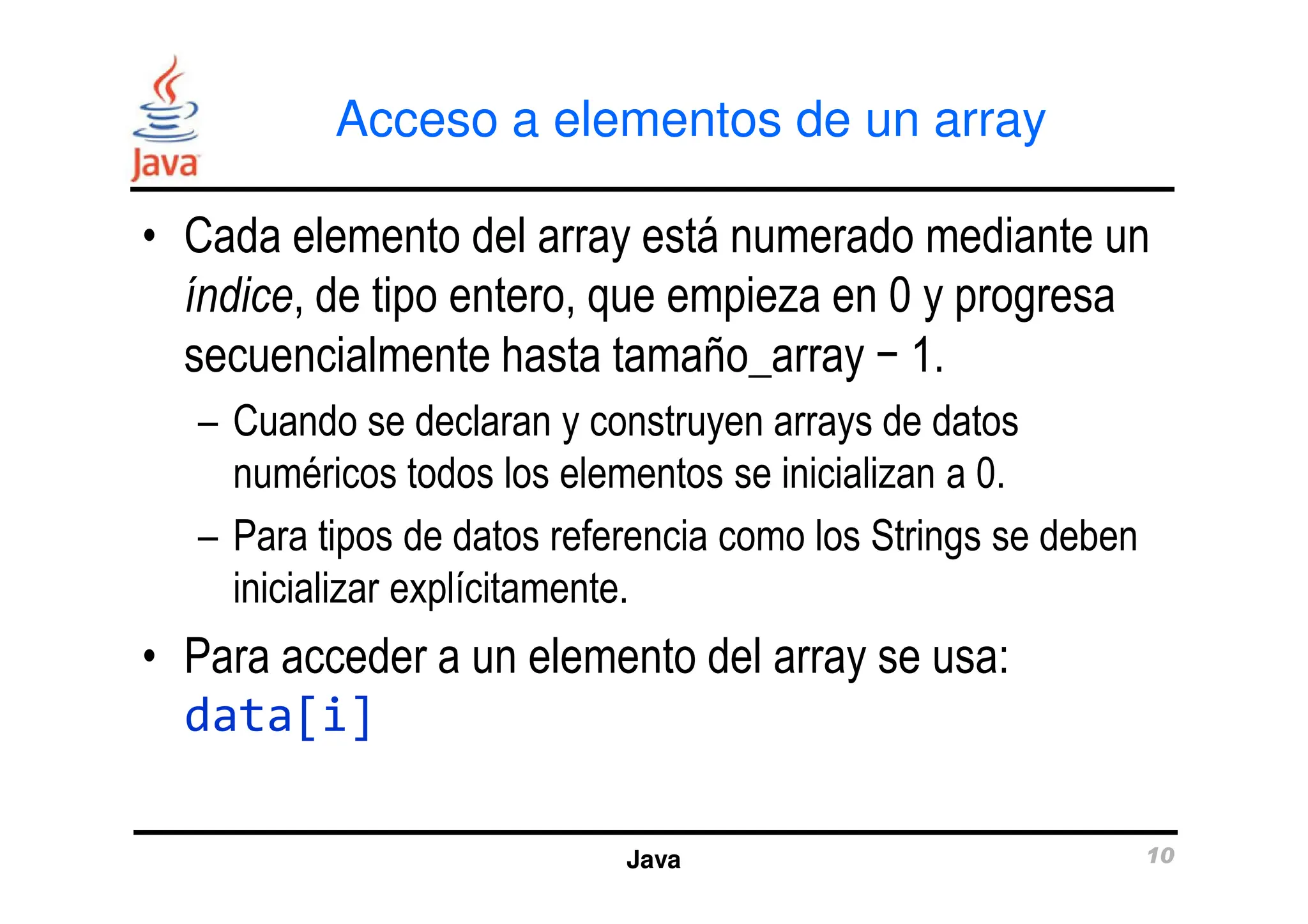 Acceso a elementos de un array
• Cada elemento del array está numerado mediante un
índice, de tipo entero, que empieza en 0 y progresa
secuencialmente hasta tamaño_array − 1.
– Cuando se declaran y construyen arrays de datos
numéricos todos los elementos se inicializan a 0.
Java 10
numéricos todos los elementos se inicializan a 0.
– Para tipos de datos referencia como los Strings se deben
inicializar explícitamente.
• Para acceder a un elemento del array se usa:
data[i]
 