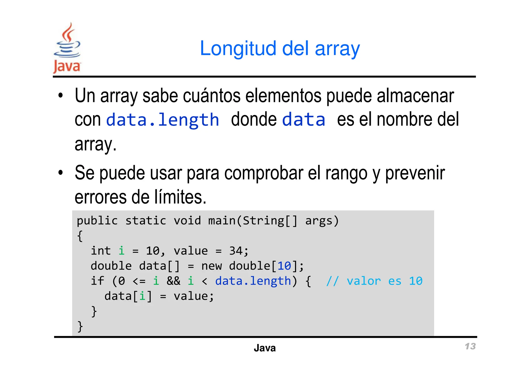 Longitud del array
• Un array sabe cuántos elementos puede almacenar
con data.length donde data es el nombre del
array.
• Se puede usar para comprobar el rango y prevenir
errores de límites.
Java 13
errores de límites.
public static void main(String[] args)
{
int i = 10, value = 34;
double data[] = new double[10];
if (0 <= i && i < data.length) { // valor es 10
data[i] = value;
}
}
public static void main(String[] args)
{
int i = 10, value = 34;
double data[] = new double[10];
if (0 <= i && i < data.length) { // valor es 10
data[i] = value;
}
}
 
