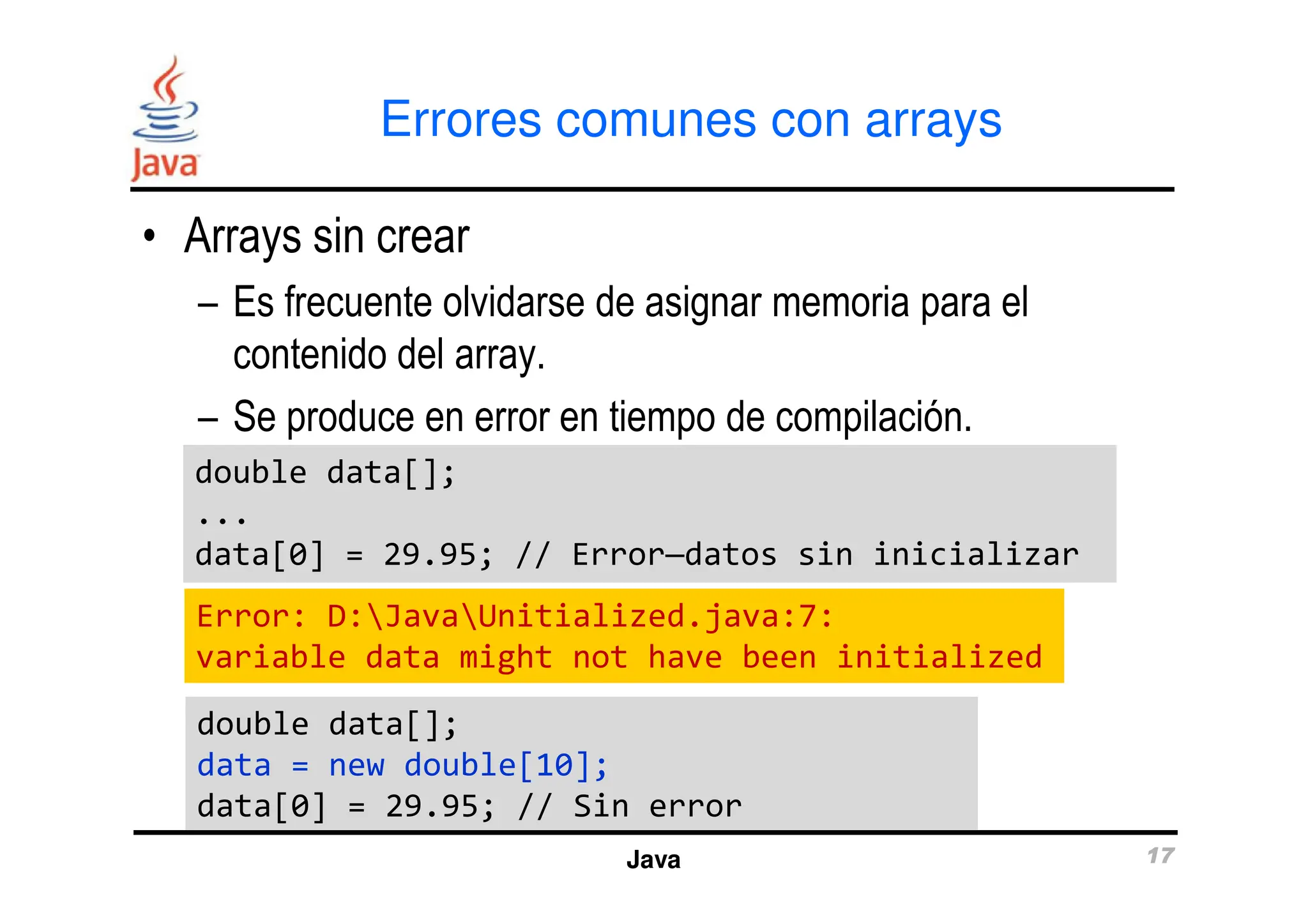 Errores comunes con arrays
• Arrays sin crear
– Es frecuente olvidarse de asignar memoria para el
contenido del array.
– Se produce en error en tiempo de compilación.
double data[];
double data[];
Java 17
double data[];
...
data[0] = 29.95; // Error—datos sin inicializar
double data[];
...
data[0] = 29.95; // Error—datos sin inicializar
double data[];
data = new double[10];
data[0] = 29.95; // Sin error
double data[];
data = new double[10];
data[0] = 29.95; // Sin error
Error: D:JavaUnitialized.java:7:
variable data might not have been initialized
 