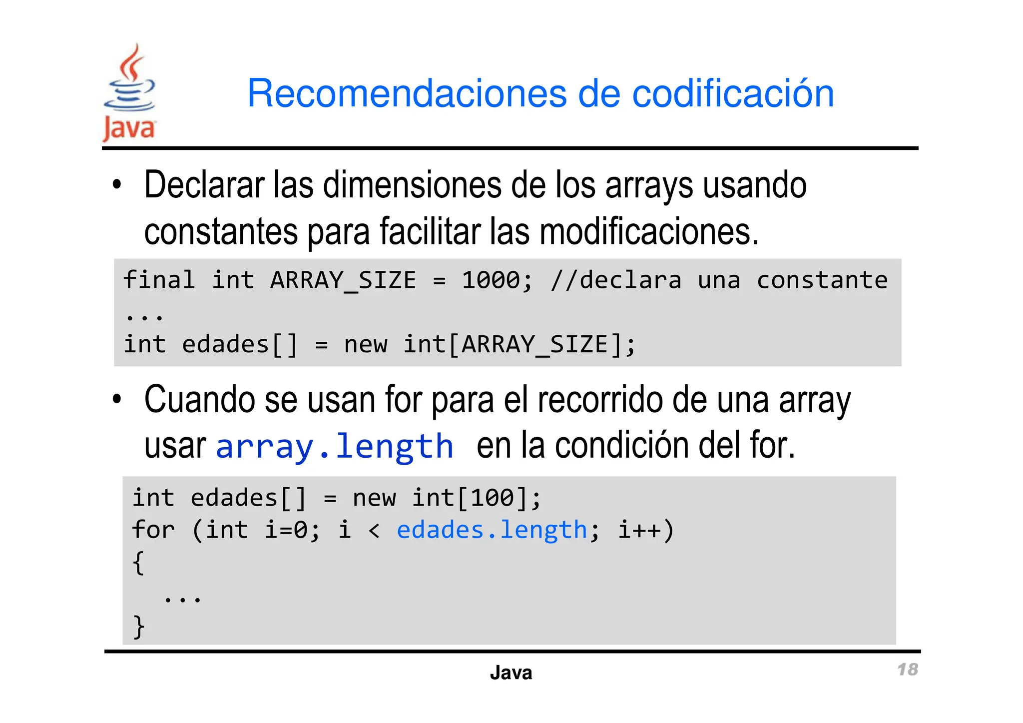 Recomendaciones de codificación
• Declarar las dimensiones de los arrays usando
constantes para facilitar las modificaciones.
final int ARRAY_SIZE = 1000; //declara una constante
...
int edades[] = new int[ARRAY_SIZE];
final int ARRAY_SIZE = 1000; //declara una constante
...
int edades[] = new int[ARRAY_SIZE];
Java 18
• Cuando se usan for para el recorrido de una array
usar array.length en la condición del for.
int edades[] = new int[100];
for (int i=0; i < edades.length; i++)
{
...
}
int edades[] = new int[100];
for (int i=0; i < edades.length; i++)
{
...
}
 