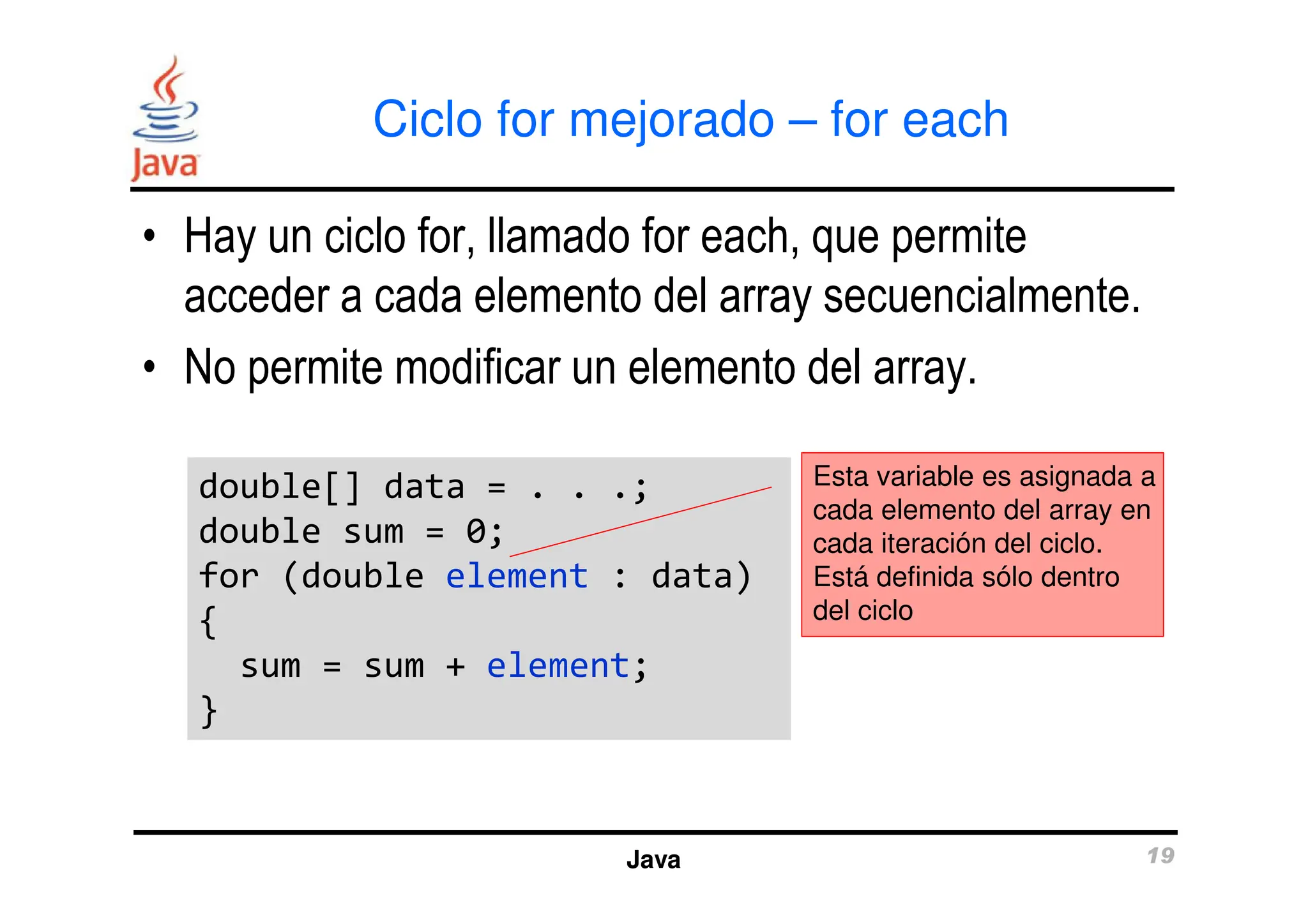 Ciclo for mejorado – for each
• Hay un ciclo for, llamado for each, que permite
acceder a cada elemento del array secuencialmente.
• No permite modificar un elemento del array.
Esta variable es asignada a
Java 19
double[] data = . . .;
double sum = 0;
for (double element : data)
{
sum = sum + element;
}
double[] data = . . .;
double sum = 0;
for (double element : data)
{
sum = sum + element;
}
Esta variable es asignada a
cada elemento del array en
cada iteración del ciclo.
Está definida sólo dentro
del ciclo
 