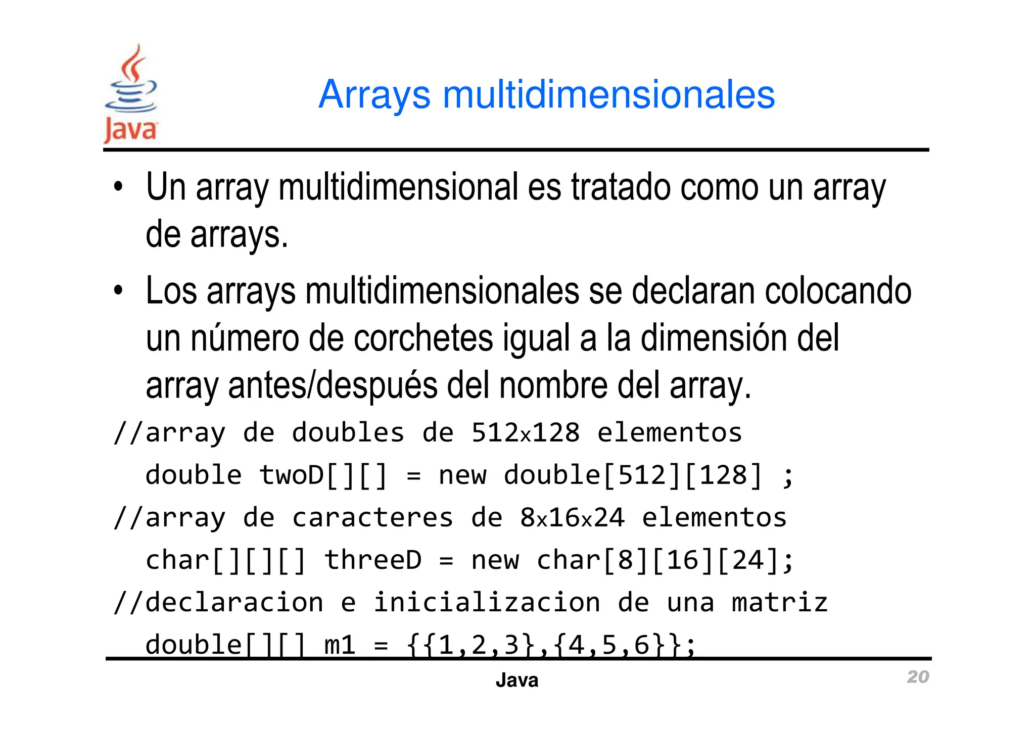 Arrays multidimensionales
• Un array multidimensional es tratado como un array
de arrays.
• Los arrays multidimensionales se declaran colocando
un número de corchetes igual a la dimensión del
array antes/después del nombre del array.
Java 20
array antes/después del nombre del array.
//array de doubles de 512x128 elementos
double twoD[][] = new double[512][128] ;
//array de caracteres de 8x16x24 elementos
char[][][] threeD = new char[8][16][24];
//declaracion e inicializacion de una matriz
double[][] m1 = {{1,2,3},{4,5,6}};
 
