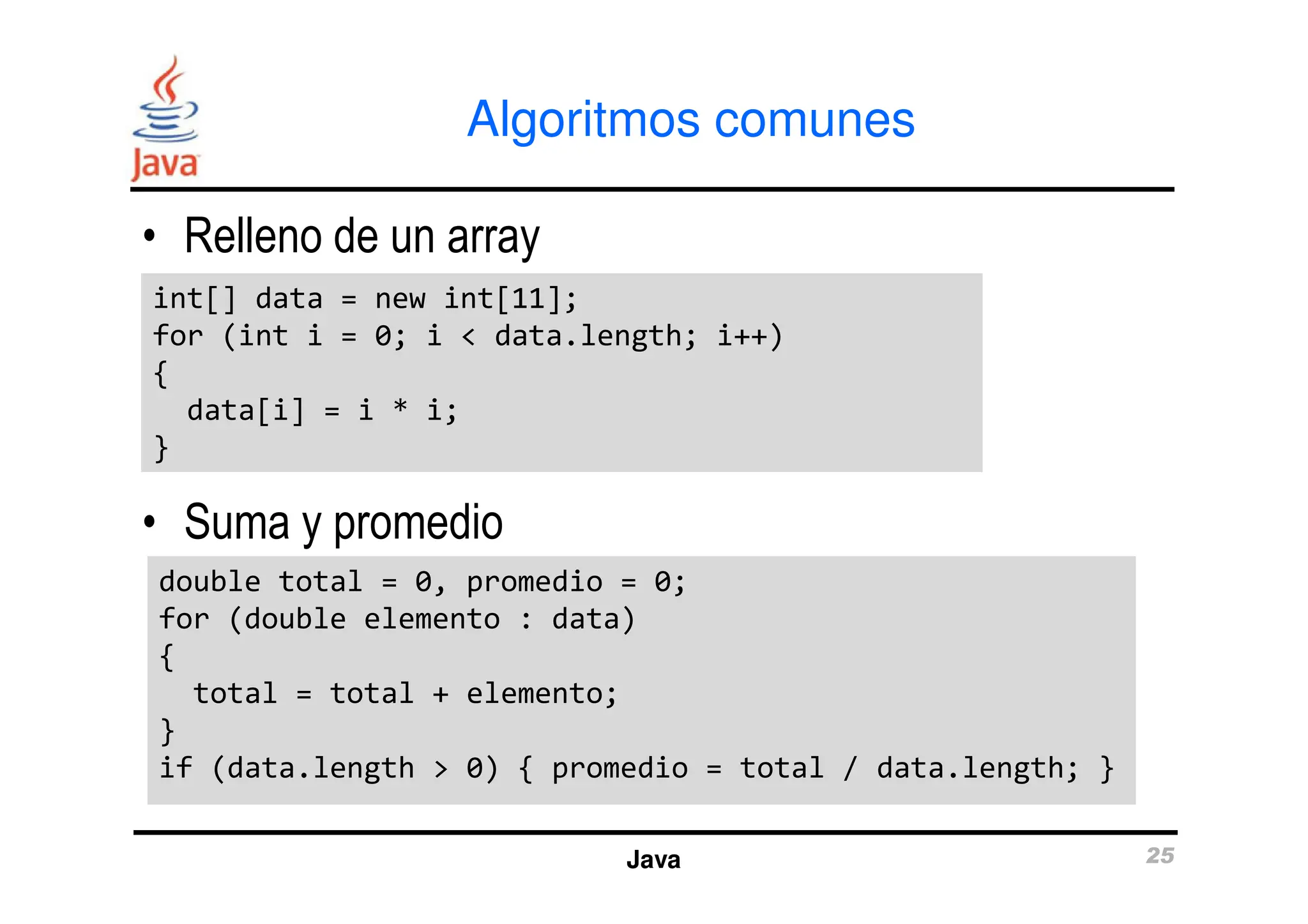 Algoritmos comunes
• Relleno de un array
int[] data = new int[11];
for (int i = 0; i < data.length; i++)
{
data[i] = i * i;
}
int[] data = new int[11];
for (int i = 0; i < data.length; i++)
{
data[i] = i * i;
}
Java 25
• Suma y promedio
}
}
double total = 0, promedio = 0;
for (double elemento : data)
{
total = total + elemento;
}
if (data.length > 0) { promedio = total / data.length; }
double total = 0, promedio = 0;
for (double elemento : data)
{
total = total + elemento;
}
if (data.length > 0) { promedio = total / data.length; }
 