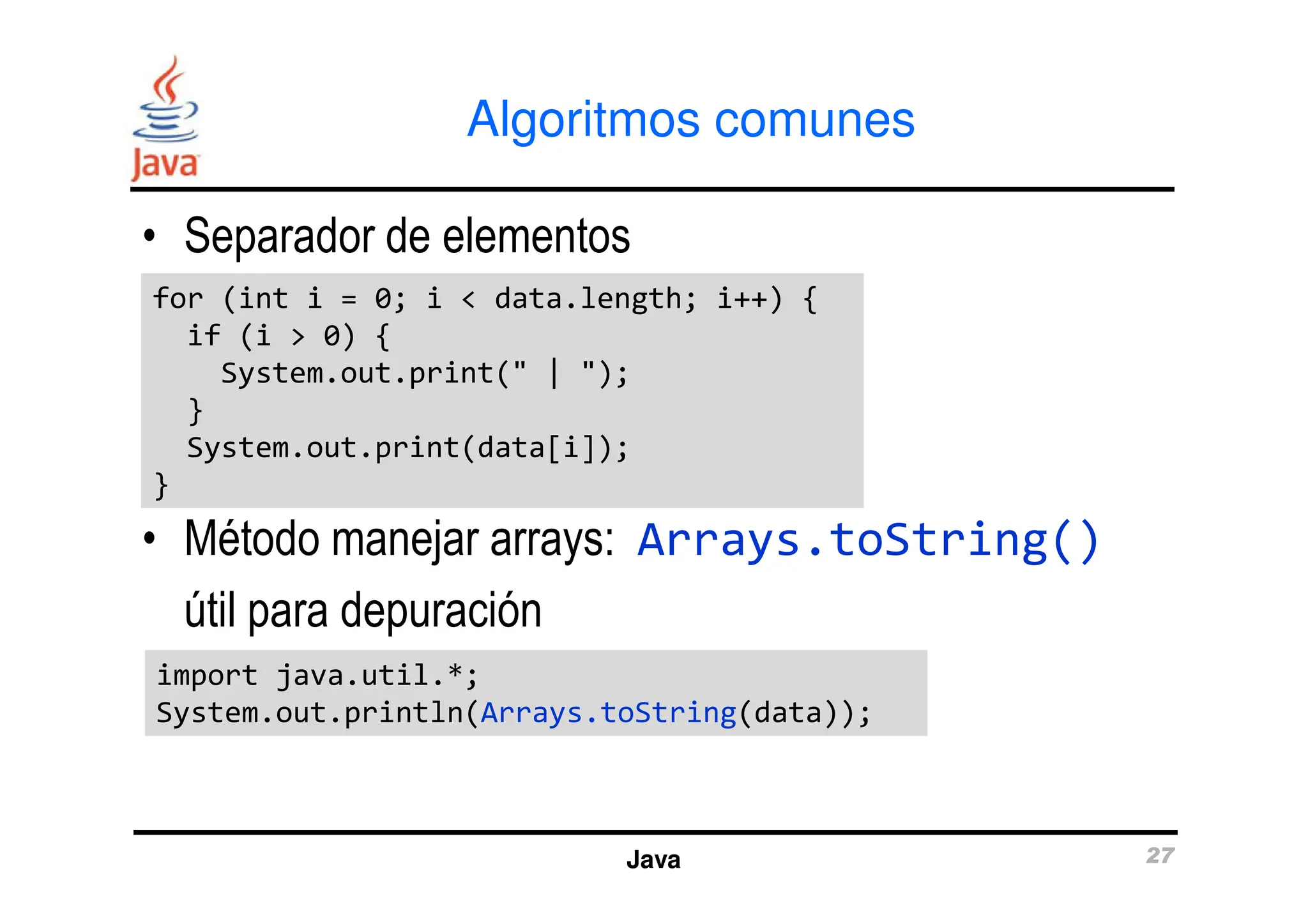 Algoritmos comunes
• Separador de elementos
for (int i = 0; i < data.length; i++) {
if (i > 0) {
System.out.print(" | ");
}
System.out.print(data[i]);
for (int i = 0; i < data.length; i++) {
if (i > 0) {
System.out.print(" | ");
}
System.out.print(data[i]);
Java 27
• Método manejar arrays: Arrays.toString()
útil para depuración
System.out.print(data[i]);
}
System.out.print(data[i]);
}
import java.util.*;
System.out.println(Arrays.toString(data));
import java.util.*;
System.out.println(Arrays.toString(data));
 