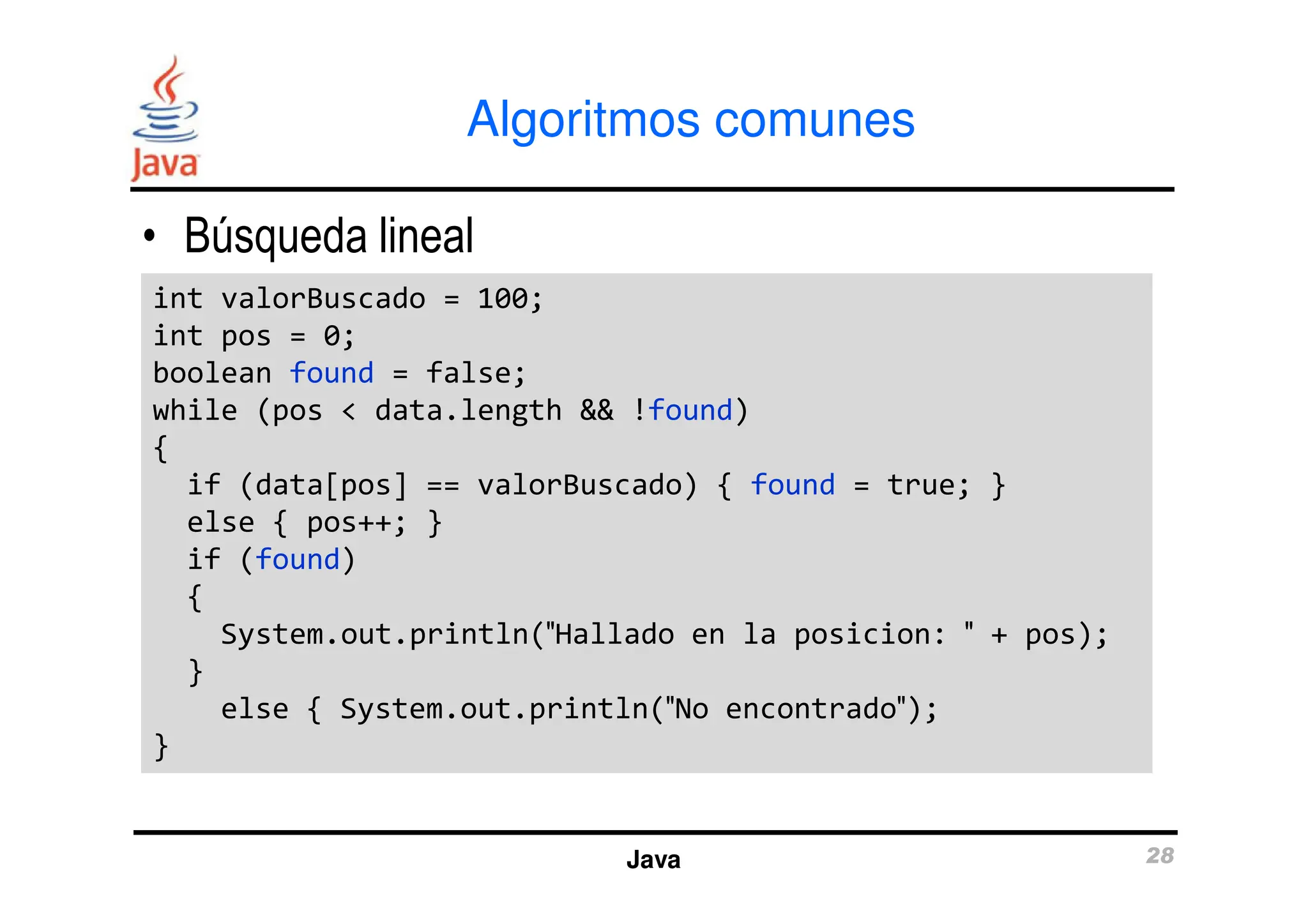 Algoritmos comunes
• Búsqueda lineal
int valorBuscado = 100;
int pos = 0;
boolean found = false;
while (pos < data.length && !found)
{
int valorBuscado = 100;
int pos = 0;
boolean found = false;
while (pos < data.length && !found)
{
Java 28
{
if (data[pos] == valorBuscado) { found = true; }
else { pos++; }
if (found)
{
System.out.println(″Hallado en la posicion: ″ + pos);
}
else { System.out.println(″No encontrado″);
}
{
if (data[pos] == valorBuscado) { found = true; }
else { pos++; }
if (found)
{
System.out.println(″Hallado en la posicion: ″ + pos);
}
else { System.out.println(″No encontrado″);
}
 