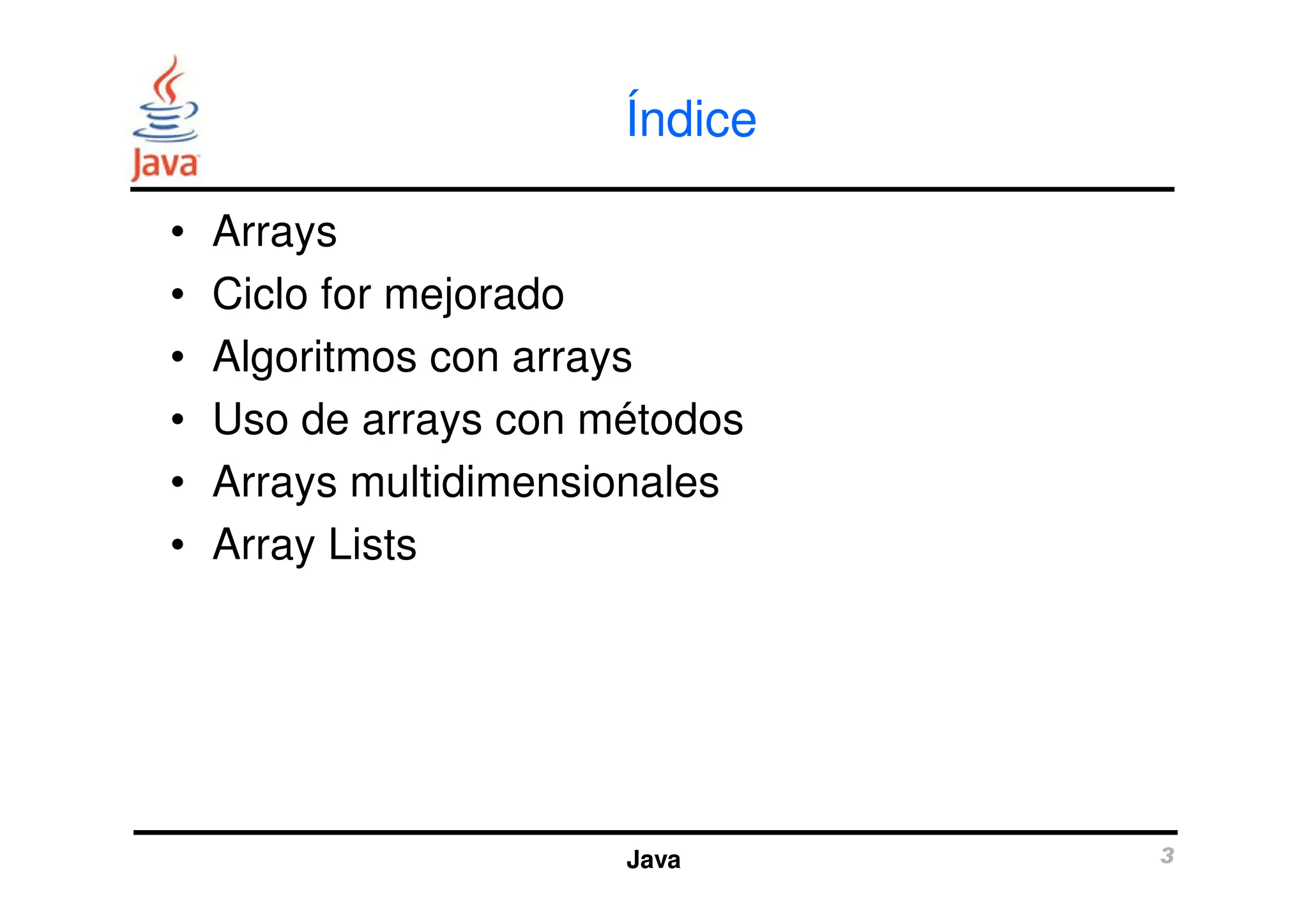 Índice
• Arrays
• Ciclo for mejorado
• Algoritmos con arrays
• Uso de arrays con métodos
• Arrays multidimensionales
Java 3
• Arrays multidimensionales
• Array Lists
 