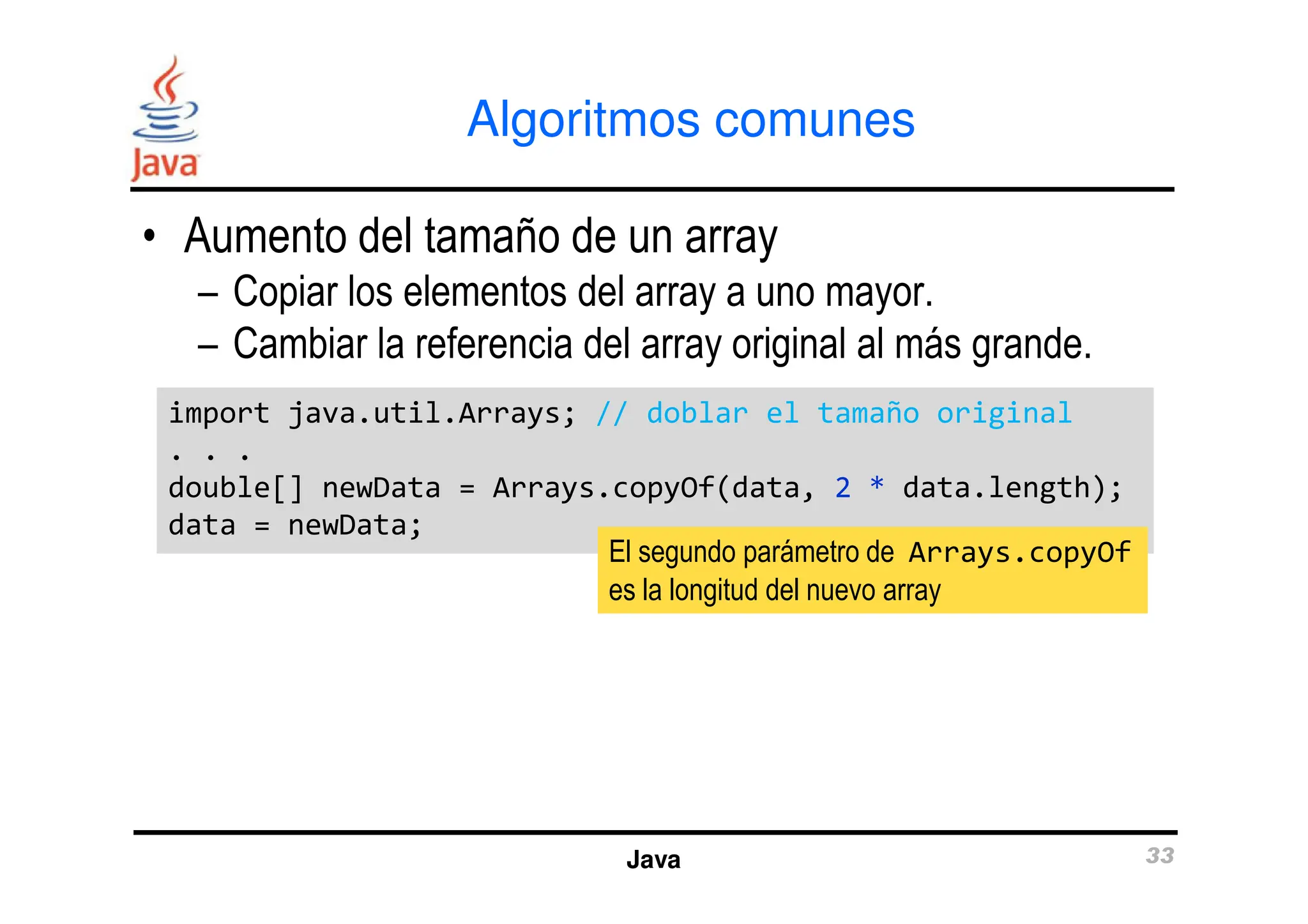 Algoritmos comunes
• Aumento del tamaño de un array
– Copiar los elementos del array a uno mayor.
– Cambiar la referencia del array original al más grande.
import java.util.Arrays; // doblar el tamaño original
. . .
import java.util.Arrays; // doblar el tamaño original
. . .
Java 33
. . .
double[] newData = Arrays.copyOf(data, 2 * data.length);
data = newData;
. . .
double[] newData = Arrays.copyOf(data, 2 * data.length);
data = newData;
El segundo parámetro de Arrays.copyOf
es la longitud del nuevo array
 