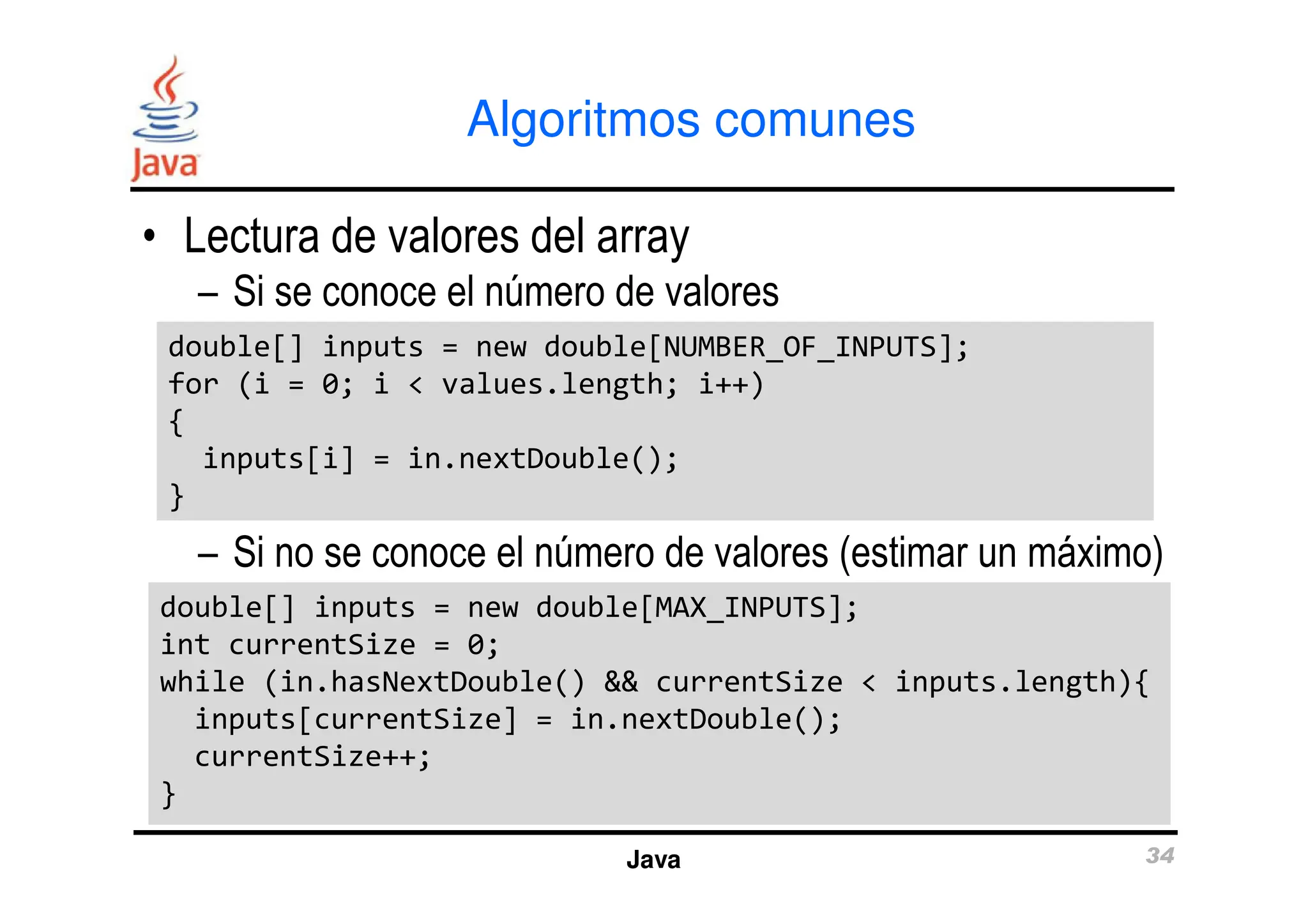 Algoritmos comunes
• Lectura de valores del array
– Si se conoce el número de valores
double[] inputs = new double[NUMBER_OF_INPUTS];
for (i = 0; i < values.length; i++)
{
inputs[i] = in.nextDouble();
double[] inputs = new double[NUMBER_OF_INPUTS];
for (i = 0; i < values.length; i++)
{
inputs[i] = in.nextDouble();
Java 34
– Si no se conoce el número de valores (estimar un máximo)
inputs[i] = in.nextDouble();
}
inputs[i] = in.nextDouble();
}
double[] inputs = new double[MAX_INPUTS];
int currentSize = 0;
while (in.hasNextDouble() && currentSize < inputs.length){
inputs[currentSize] = in.nextDouble();
currentSize++;
}
double[] inputs = new double[MAX_INPUTS];
int currentSize = 0;
while (in.hasNextDouble() && currentSize < inputs.length){
inputs[currentSize] = in.nextDouble();
currentSize++;
}
 