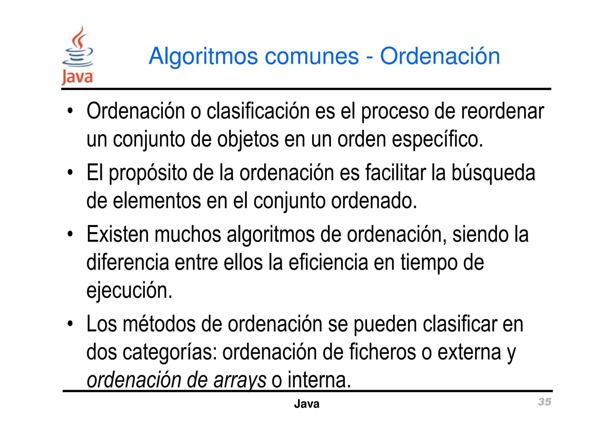 Algoritmos comunes - Ordenación
• Ordenación o clasificación es el proceso de reordenar
un conjunto de objetos en un orden específico.
• El propósito de la ordenación es facilitar la búsqueda
de elementos en el conjunto ordenado.
Java 35
• Existen muchos algoritmos de ordenación, siendo la
diferencia entre ellos la eficiencia en tiempo de
ejecución.
• Los métodos de ordenación se pueden clasificar en
dos categorías: ordenación de ficheros o externa y
ordenación de arrays o interna.
 