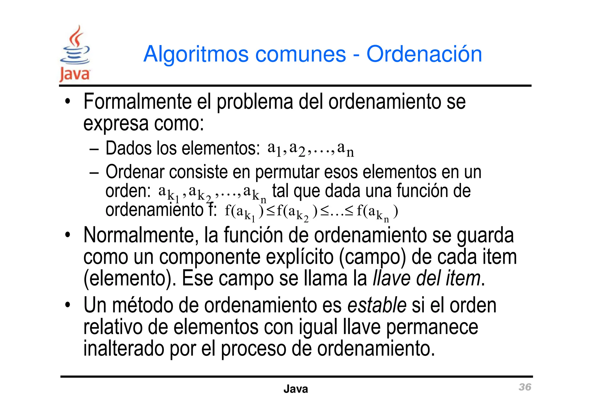Algoritmos comunes - Ordenación
• Formalmente el problema del ordenamiento se
expresa como:
– Dados los elementos:
– Ordenar consiste en permutar esos elementos en un
orden: tal que dada una función de
ordenamiento f:
a a an
1 2
, , ,
…
a a a
k k kn
1 2
, , ,
…
f a f a f a
k k k
( ) ( ) ( )
≤ ≤ ≤
…
Java 36
ordenamiento f:
• Normalmente, la función de ordenamiento se guarda
como un componente explícito (campo) de cada item
(elemento). Ese campo se llama la llave del item.
• Un método de ordenamiento es estable si el orden
relativo de elementos con igual llave permanece
inalterado por el proceso de ordenamiento.
f a f a f a
k k kn
( ) ( ) ( )
1 2
≤ ≤ ≤
…
 