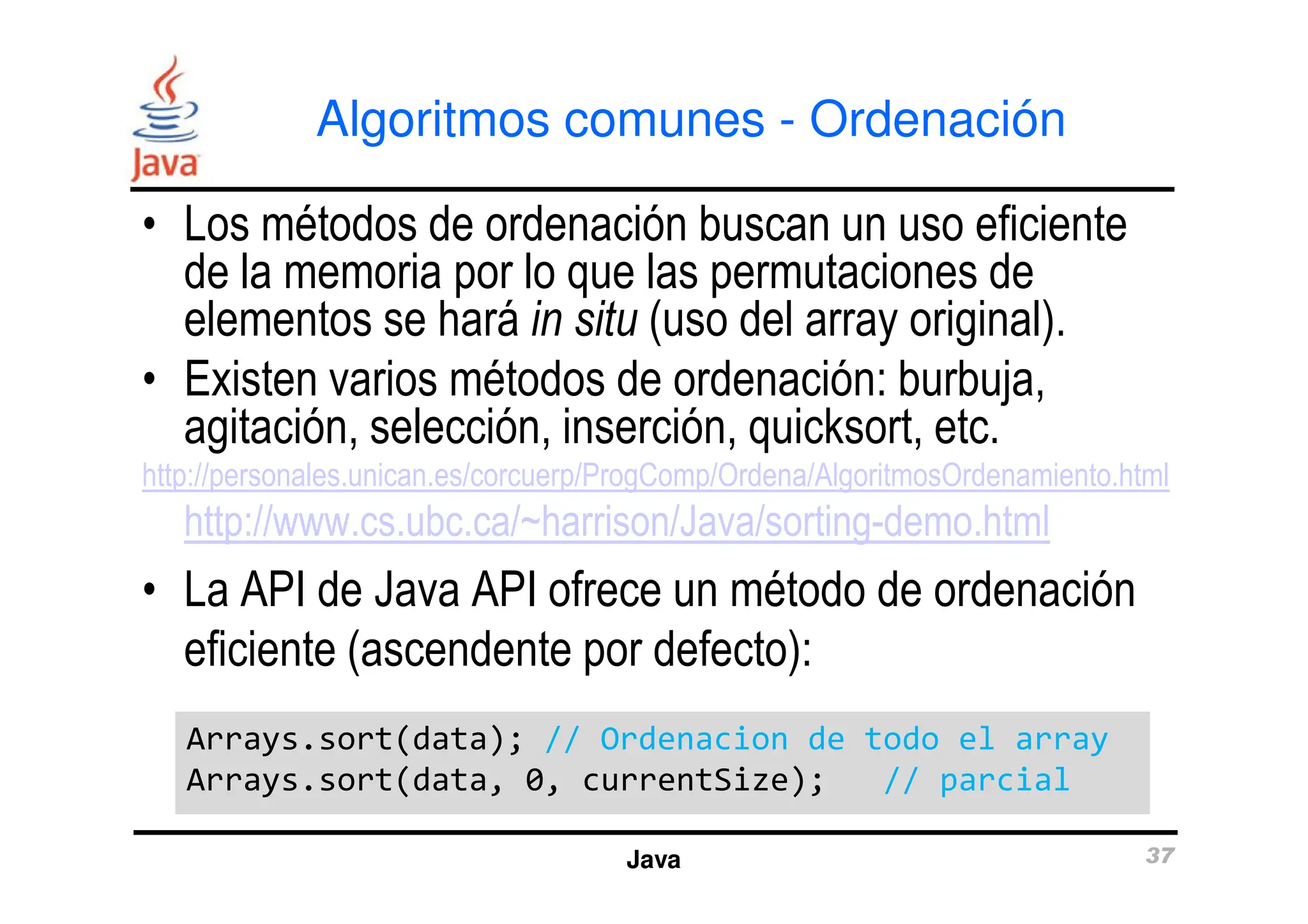 Algoritmos comunes - Ordenación
• Los métodos de ordenación buscan un uso eficiente
de la memoria por lo que las permutaciones de
elementos se hará in situ (uso del array original).
• Existen varios métodos de ordenación: burbuja,
agitación, selección, inserción, quicksort, etc.
http://personales.unican.es/corcuerp/ProgComp/Ordena/AlgoritmosOrdenamiento.html
Java 37
http://personales.unican.es/corcuerp/ProgComp/Ordena/AlgoritmosOrdenamiento.html
http://www.cs.ubc.ca/~harrison/Java/sorting-demo.html
• La API de Java API ofrece un método de ordenación
eficiente (ascendente por defecto):
Arrays.sort(data); // Ordenacion de todo el array
Arrays.sort(data, 0, currentSize); // parcial
Arrays.sort(data); // Ordenacion de todo el array
Arrays.sort(data, 0, currentSize); // parcial
 