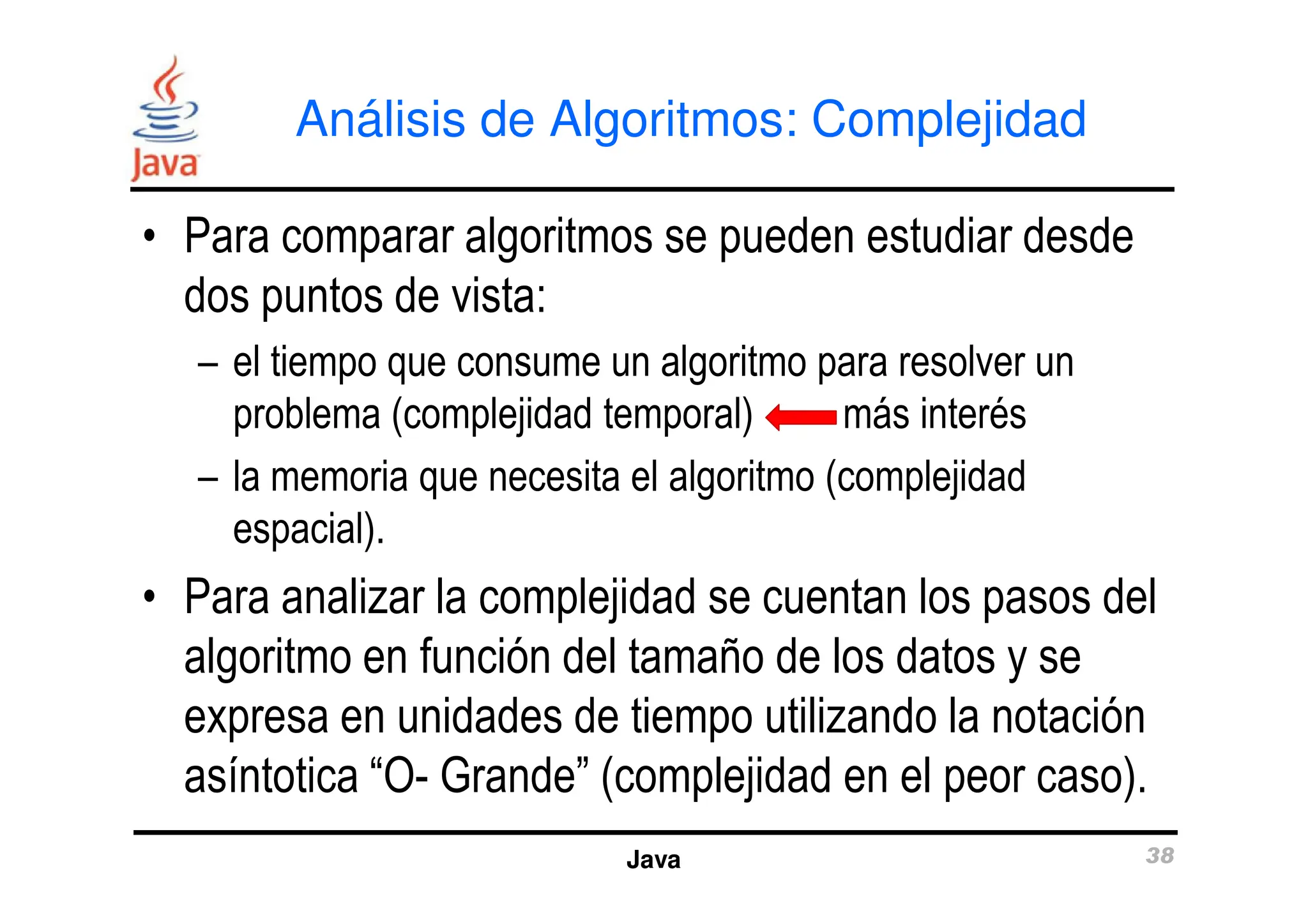 Análisis de Algoritmos: Complejidad
• Para comparar algoritmos se pueden estudiar desde
dos puntos de vista:
– el tiempo que consume un algoritmo para resolver un
problema (complejidad temporal) más interés
– la memoria que necesita el algoritmo (complejidad
Java 38
– la memoria que necesita el algoritmo (complejidad
espacial).
• Para analizar la complejidad se cuentan los pasos del
algoritmo en función del tamaño de los datos y se
expresa en unidades de tiempo utilizando la notación
asíntotica “O- Grande” (complejidad en el peor caso).
 