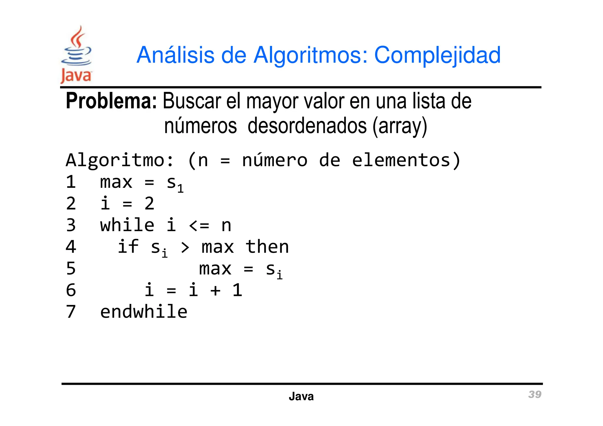 Análisis de Algoritmos: Complejidad
Problema: Buscar el mayor valor en una lista de
números desordenados (array)
Algoritmo: (n = número de elementos)
1 max = s1
2 i = 2
3 while i <= n
Java 39
2 i = 2
3 while i <= n
4 if si > max then
5 max = si
6 i = i + 1
7 endwhile
 