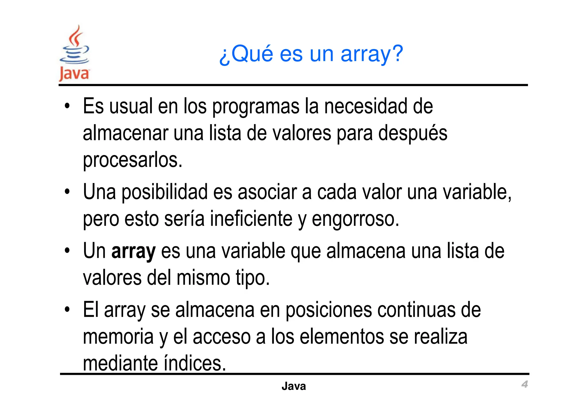 ¿Qué es un array?
• Es usual en los programas la necesidad de
almacenar una lista de valores para después
procesarlos.
• Una posibilidad es asociar a cada valor una variable,
pero esto sería ineficiente y engorroso.
Java 4
pero esto sería ineficiente y engorroso.
• Un array es una variable que almacena una lista de
valores del mismo tipo.
• El array se almacena en posiciones continuas de
memoria y el acceso a los elementos se realiza
mediante índices.
 