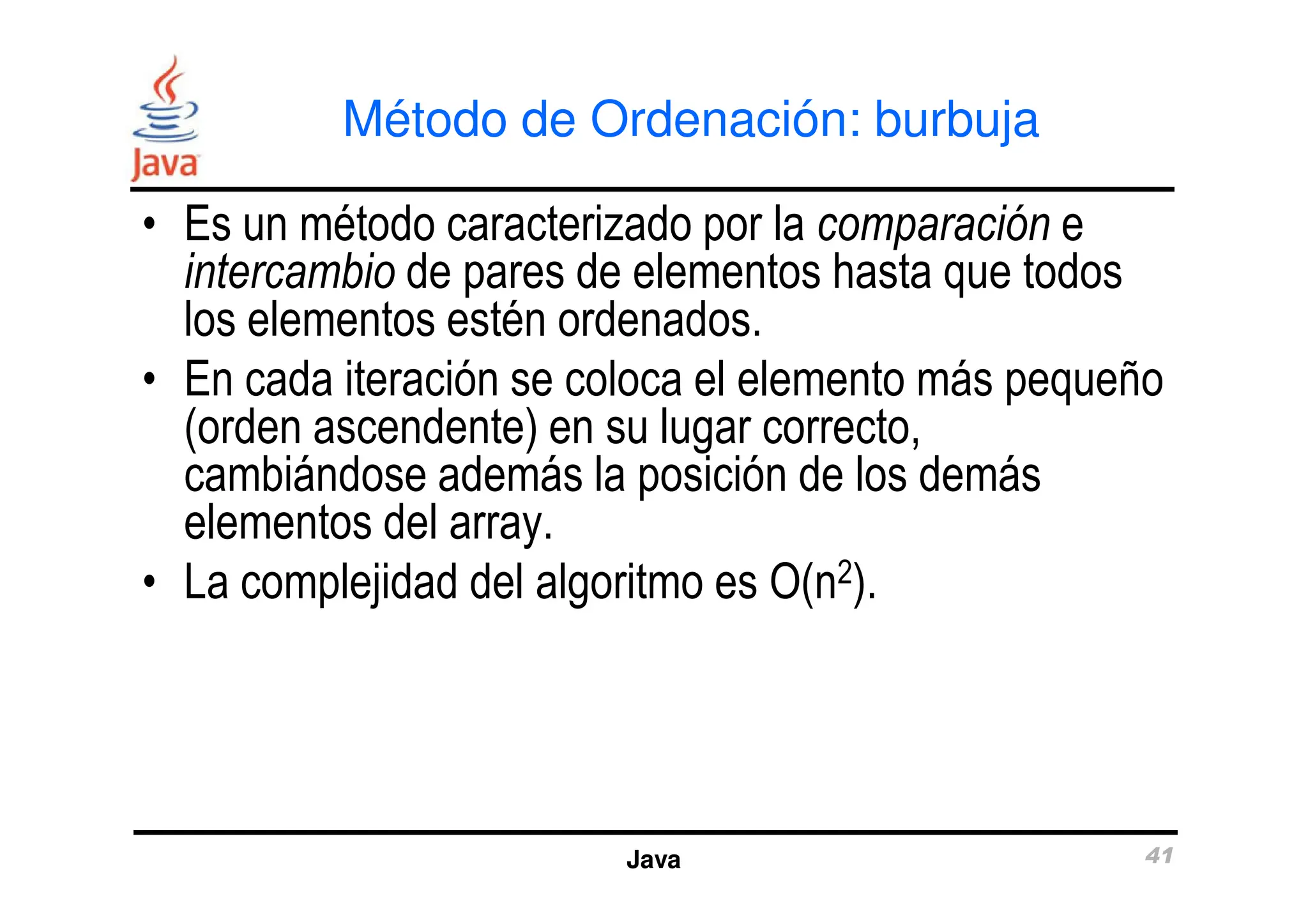 Método de Ordenación: burbuja
• Es un método caracterizado por la comparación e
intercambio de pares de elementos hasta que todos
los elementos estén ordenados.
• En cada iteración se coloca el elemento más pequeño
(orden ascendente) en su lugar correcto,
cambiándose además la posición de los demás
Java 41
cambiándose además la posición de los demás
elementos del array.
• La complejidad del algoritmo es O(n2).
 