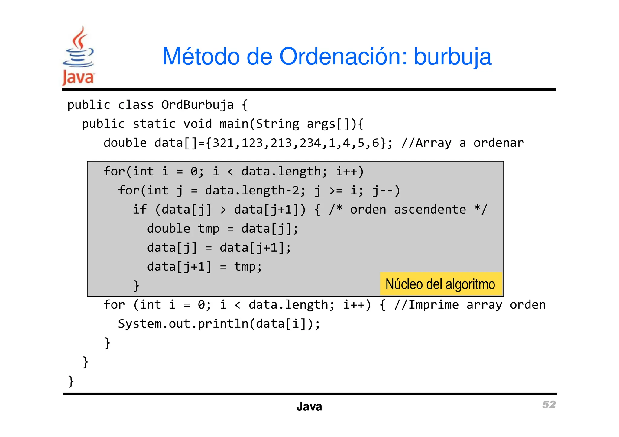 Método de Ordenación: burbuja
public class OrdBurbuja {
public static void main(String args[]){
double data[]={321,123,213,234,1,4,5,6}; //Array a ordenar
for(int i = 0; i < data.length; i++)
for(int j = data.length-2; j >= i; j--)
if (data[j] > data[j+1]) { /* orden ascendente */
Java 52
double tmp = data[j];
data[j] = data[j+1];
data[j+1] = tmp;
}
for (int i = 0; i < data.length; i++) { //Imprime array orden
System.out.println(data[i]);
}
}
}
Núcleo del algoritmo
 