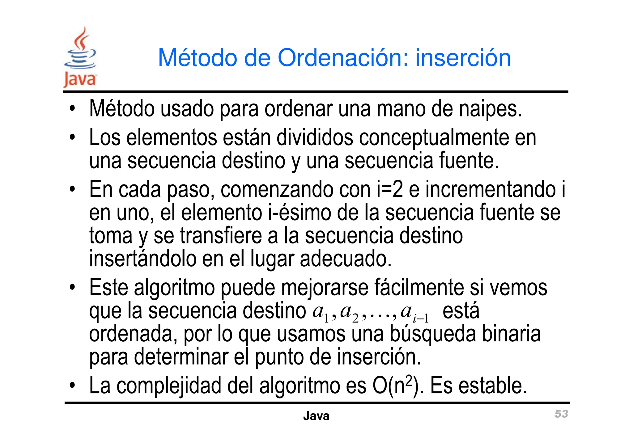 Método de Ordenación: inserción
• Método usado para ordenar una mano de naipes.
• Los elementos están divididos conceptualmente en
una secuencia destino y una secuencia fuente.
• En cada paso, comenzando con i=2 e incrementando i
en uno, el elemento i-ésimo de la secuencia fuente se
toma y se transfiere a la secuencia destino
Java 53
en uno, el elemento i-ésimo de la secuencia fuente se
toma y se transfiere a la secuencia destino
insertándolo en el lugar adecuado.
• Este algoritmo puede mejorarse fácilmente si vemos
que la secuencia destino está
ordenada, por lo que usamos una búsqueda binaria
para determinar el punto de inserción.
• La complejidad del algoritmo es O(n2). Es estable.
a a ai
1 2 1
, , ,
… −
 