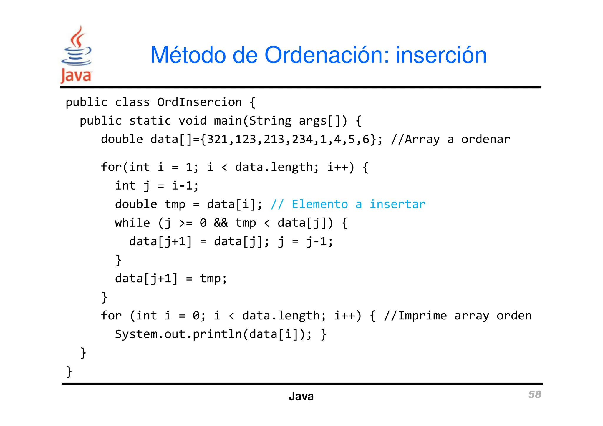 public class OrdInsercion {
public static void main(String args[]) {
double data[]={321,123,213,234,1,4,5,6}; //Array a ordenar
for(int i = 1; i < data.length; i++) {
int j = i-1;
double tmp = data[i]; // Elemento a insertar
Método de Ordenación: inserción
while (j >= 0 && tmp < data[j]) {
data[j+1] = data[j]; j = j-1;
}
data[j+1] = tmp;
}
for (int i = 0; i < data.length; i++) { //Imprime array orden
System.out.println(data[i]); }
}
}
Java 58
 