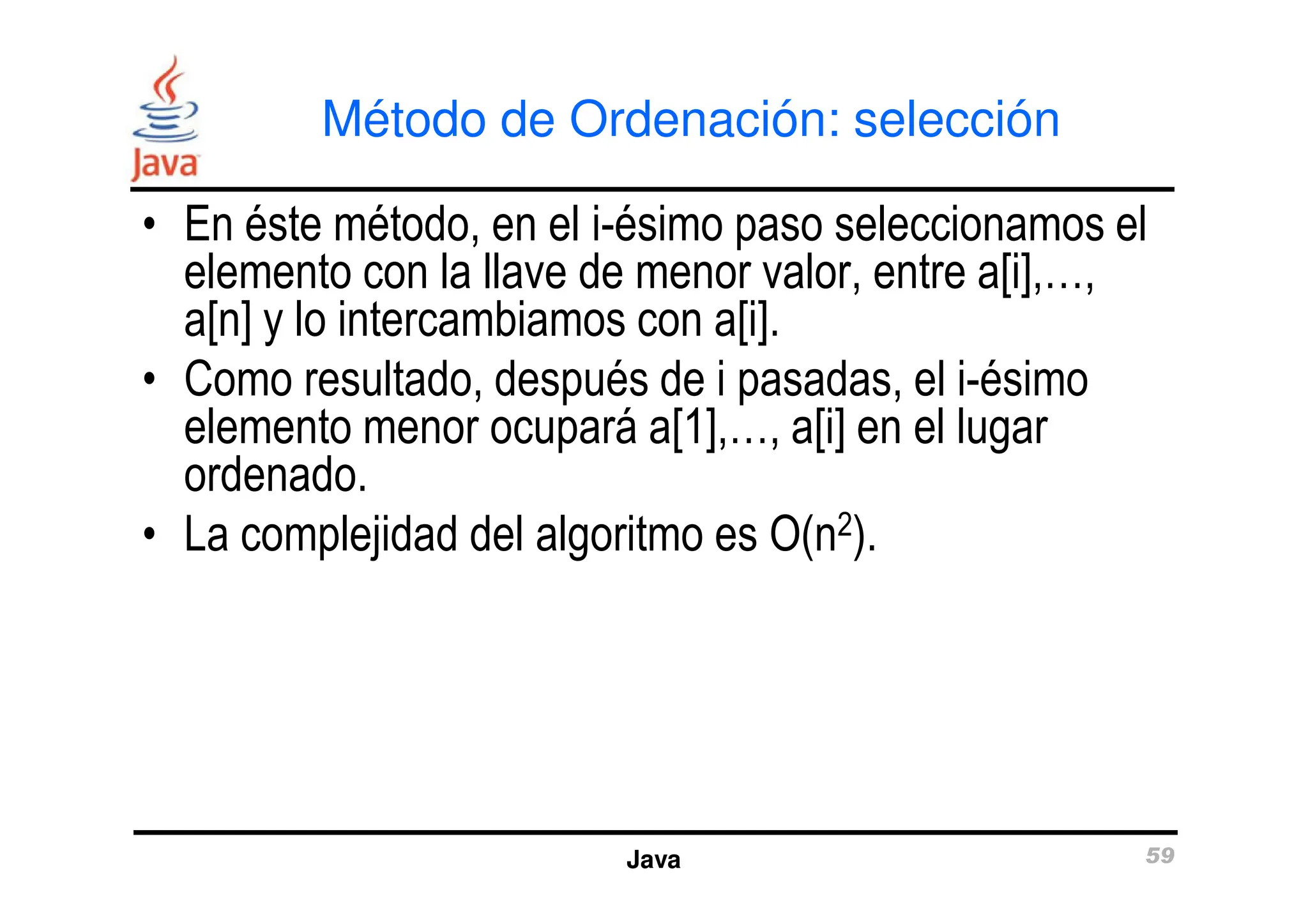 Método de Ordenación: selección
• En éste método, en el i-ésimo paso seleccionamos el
elemento con la llave de menor valor, entre a[i],…,
a[n] y lo intercambiamos con a[i].
• Como resultado, después de i pasadas, el i-ésimo
elemento menor ocupará a[1],…, a[i] en el lugar
ordenado.
Java 59
ordenado.
• La complejidad del algoritmo es O(n2).
 