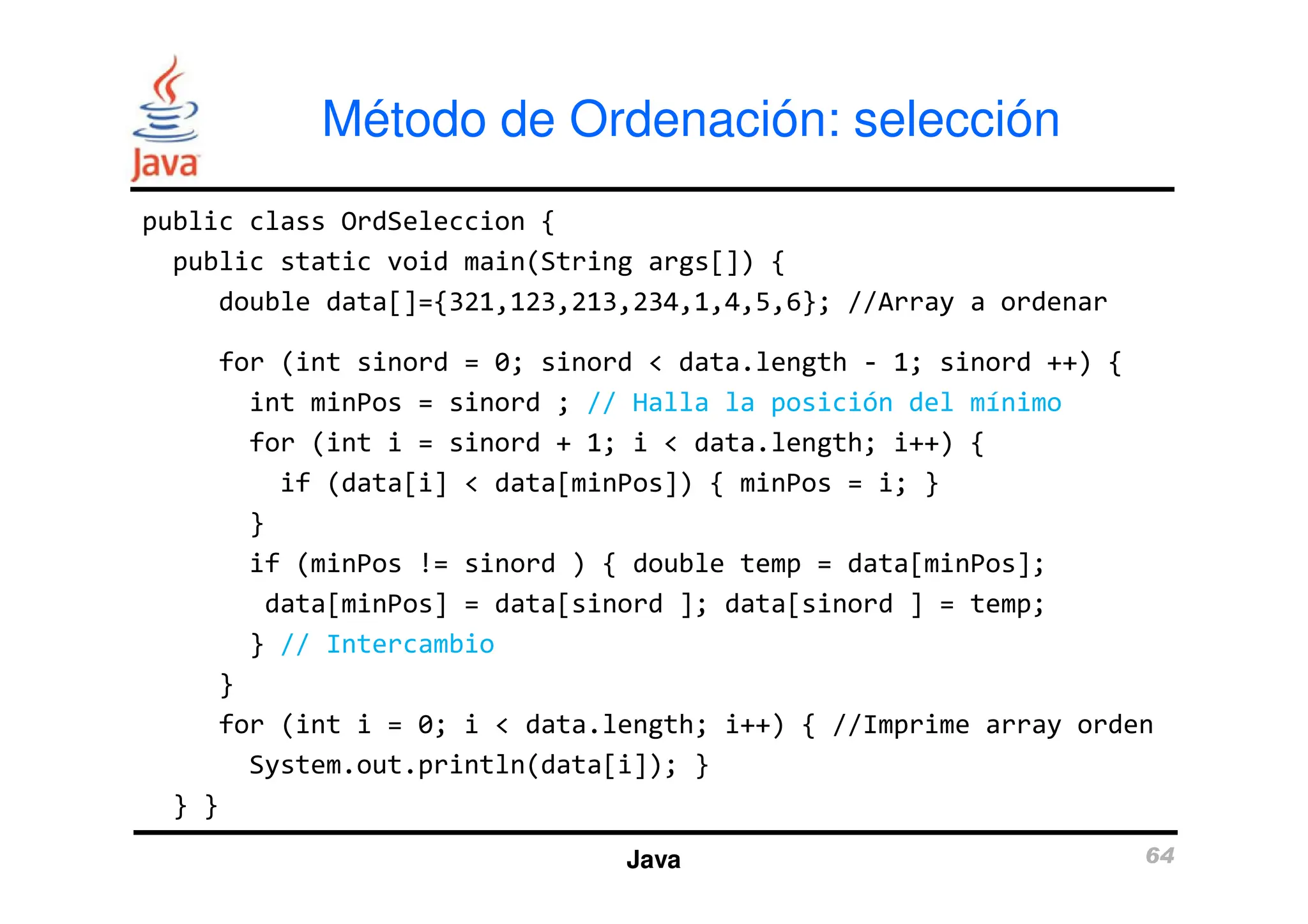 public class OrdSeleccion {
public static void main(String args[]) {
double data[]={321,123,213,234,1,4,5,6}; //Array a ordenar
for (int sinord = 0; sinord < data.length - 1; sinord ++) {
int minPos = sinord ; // Halla la posición del mínimo
for (int i = sinord + 1; i < data.length; i++) {
Método de Ordenación: selección
if (data[i] < data[minPos]) { minPos = i; }
}
if (minPos != sinord ) { double temp = data[minPos];
data[minPos] = data[sinord ]; data[sinord ] = temp;
} // Intercambio
}
for (int i = 0; i < data.length; i++) { //Imprime array orden
System.out.println(data[i]); }
} }
Java 64
 