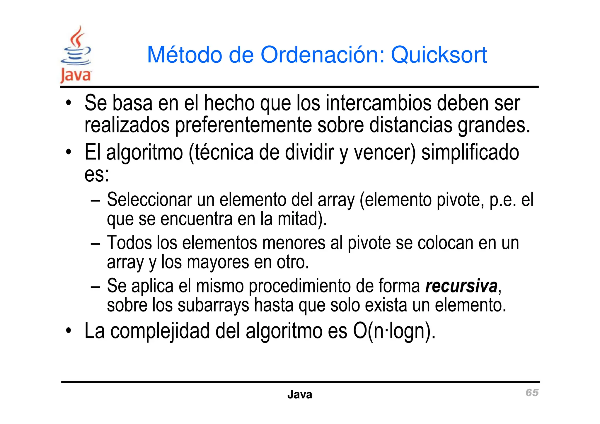 Método de Ordenación: Quicksort
• Se basa en el hecho que los intercambios deben ser
realizados preferentemente sobre distancias grandes.
• El algoritmo (técnica de dividir y vencer) simplificado
es:
– Seleccionar un elemento del array (elemento pivote, p.e. el
que se encuentra en la mitad).
Java 65
que se encuentra en la mitad).
– Todos los elementos menores al pivote se colocan en un
array y los mayores en otro.
– Se aplica el mismo procedimiento de forma recursiva,
sobre los subarrays hasta que solo exista un elemento.
• La complejidad del algoritmo es O(n·logn).
 