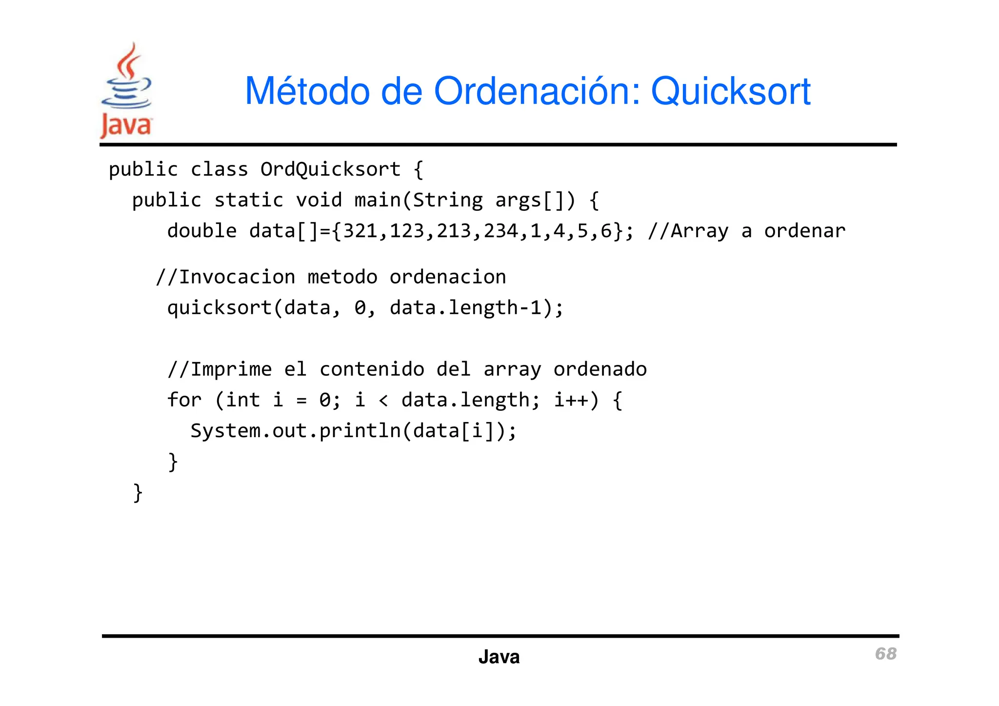 public class OrdQuicksort {
public static void main(String args[]) {
double data[]={321,123,213,234,1,4,5,6}; //Array a ordenar
//Invocacion metodo ordenacion
quicksort(data, 0, data.length-1);
Método de Ordenación: Quicksort
//Imprime el contenido del array ordenado
for (int i = 0; i < data.length; i++) {
System.out.println(data[i]);
}
}
Java 68
 