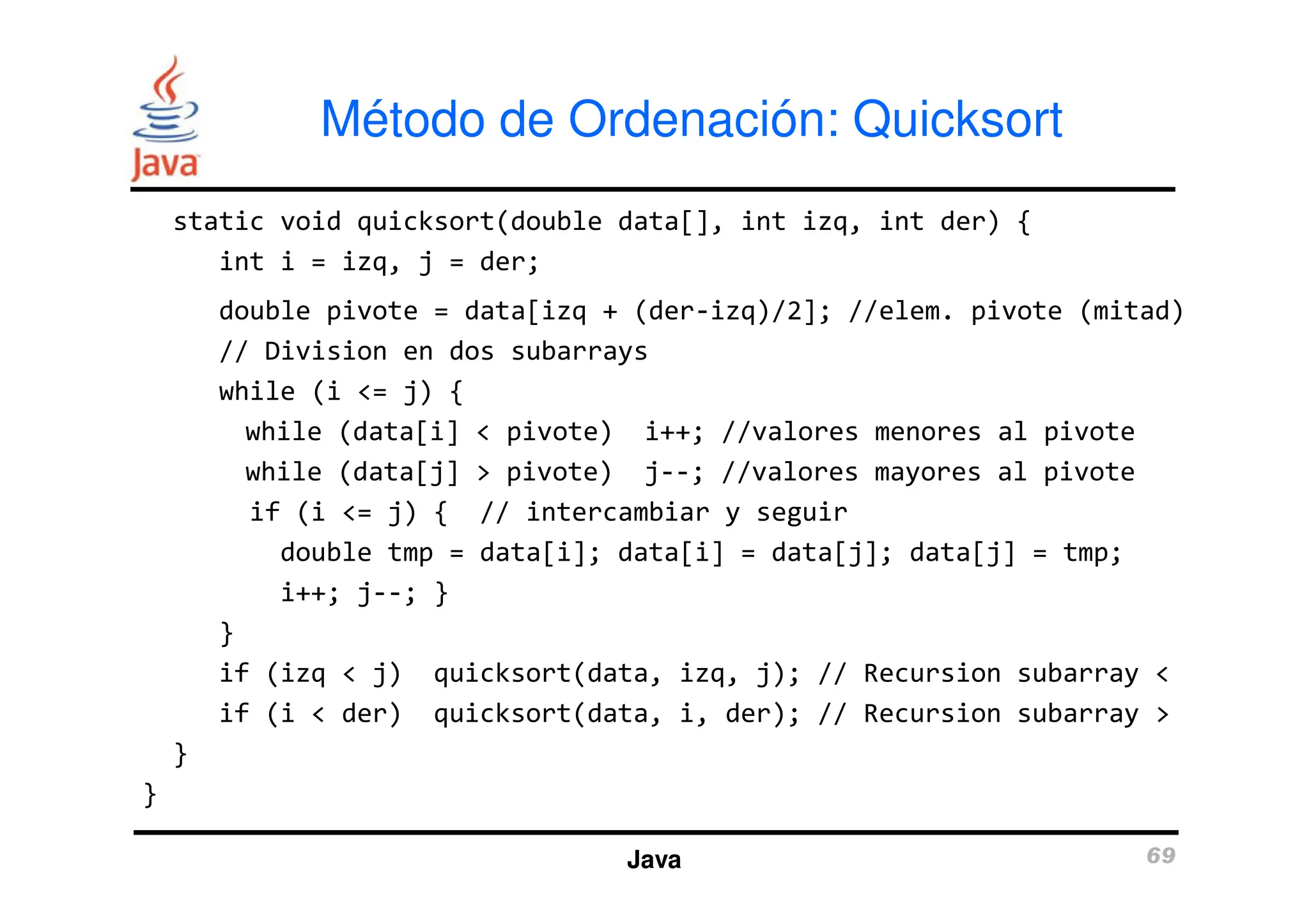 static void quicksort(double data[], int izq, int der) {
int i = izq, j = der;
double pivote = data[izq + (der-izq)/2]; //elem. pivote (mitad)
// Division en dos subarrays
while (i <= j) {
while (data[i] < pivote) i++; //valores menores al pivote
while (data[j] > pivote) j--; //valores mayores al pivote
Método de Ordenación: Quicksort
while (data[j] > pivote) j--; //valores mayores al pivote
if (i <= j) { // intercambiar y seguir
double tmp = data[i]; data[i] = data[j]; data[j] = tmp;
i++; j--; }
}
if (izq < j) quicksort(data, izq, j); // Recursion subarray <
if (i < der) quicksort(data, i, der); // Recursion subarray >
}
}
Java 69
 