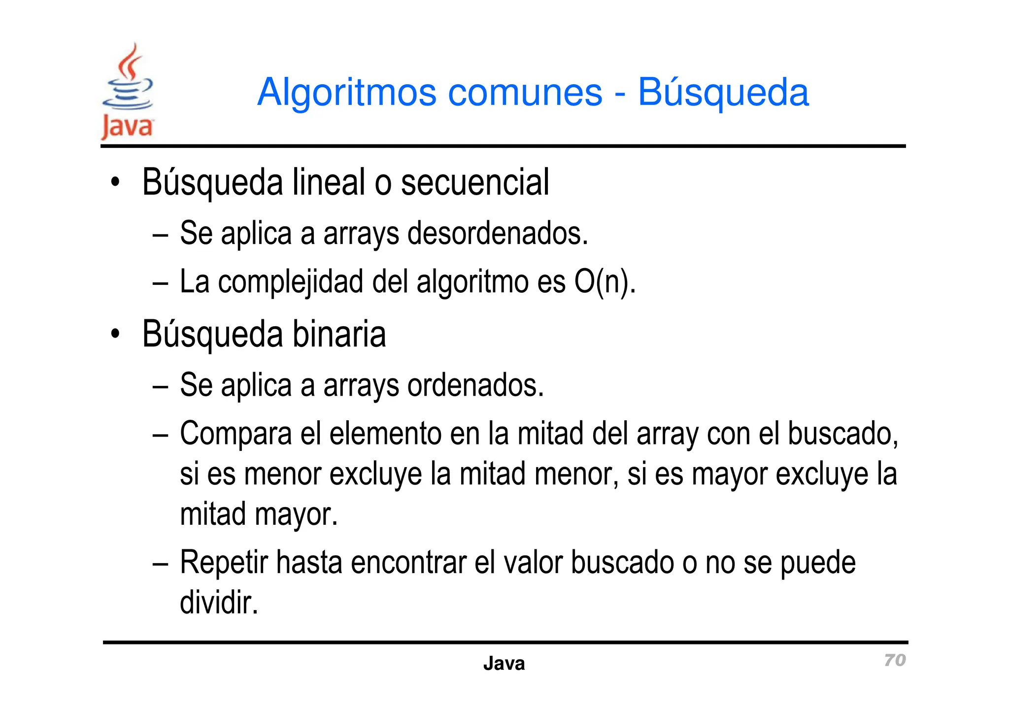 Algoritmos comunes - Búsqueda
• Búsqueda lineal o secuencial
– Se aplica a arrays desordenados.
– La complejidad del algoritmo es O(n).
• Búsqueda binaria
Java 70
– Se aplica a arrays ordenados.
– Compara el elemento en la mitad del array con el buscado,
si es menor excluye la mitad menor, si es mayor excluye la
mitad mayor.
– Repetir hasta encontrar el valor buscado o no se puede
dividir.
 