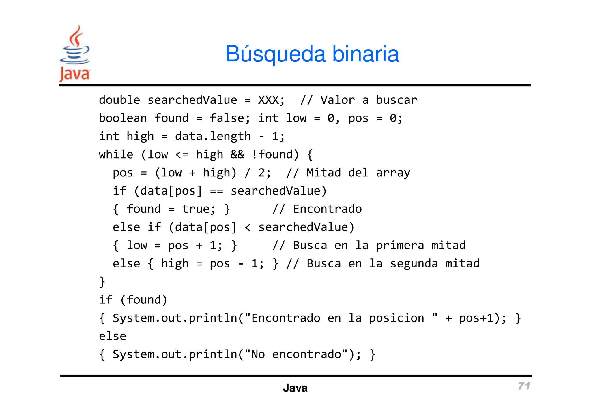 double searchedValue = XXX; // Valor a buscar
boolean found = false; int low = 0, pos = 0;
int high = data.length - 1;
while (low <= high && !found) {
pos = (low + high) / 2; // Mitad del array
if (data[pos] == searchedValue)
{ found = true; } // Encontrado
Búsqueda binaria
{ found = true; } // Encontrado
else if (data[pos] < searchedValue)
{ low = pos + 1; } // Busca en la primera mitad
else { high = pos - 1; } // Busca en la segunda mitad
}
if (found)
{ System.out.println("Encontrado en la posicion " + pos+1); }
else
{ System.out.println("No encontrado"); }
Java 71
 