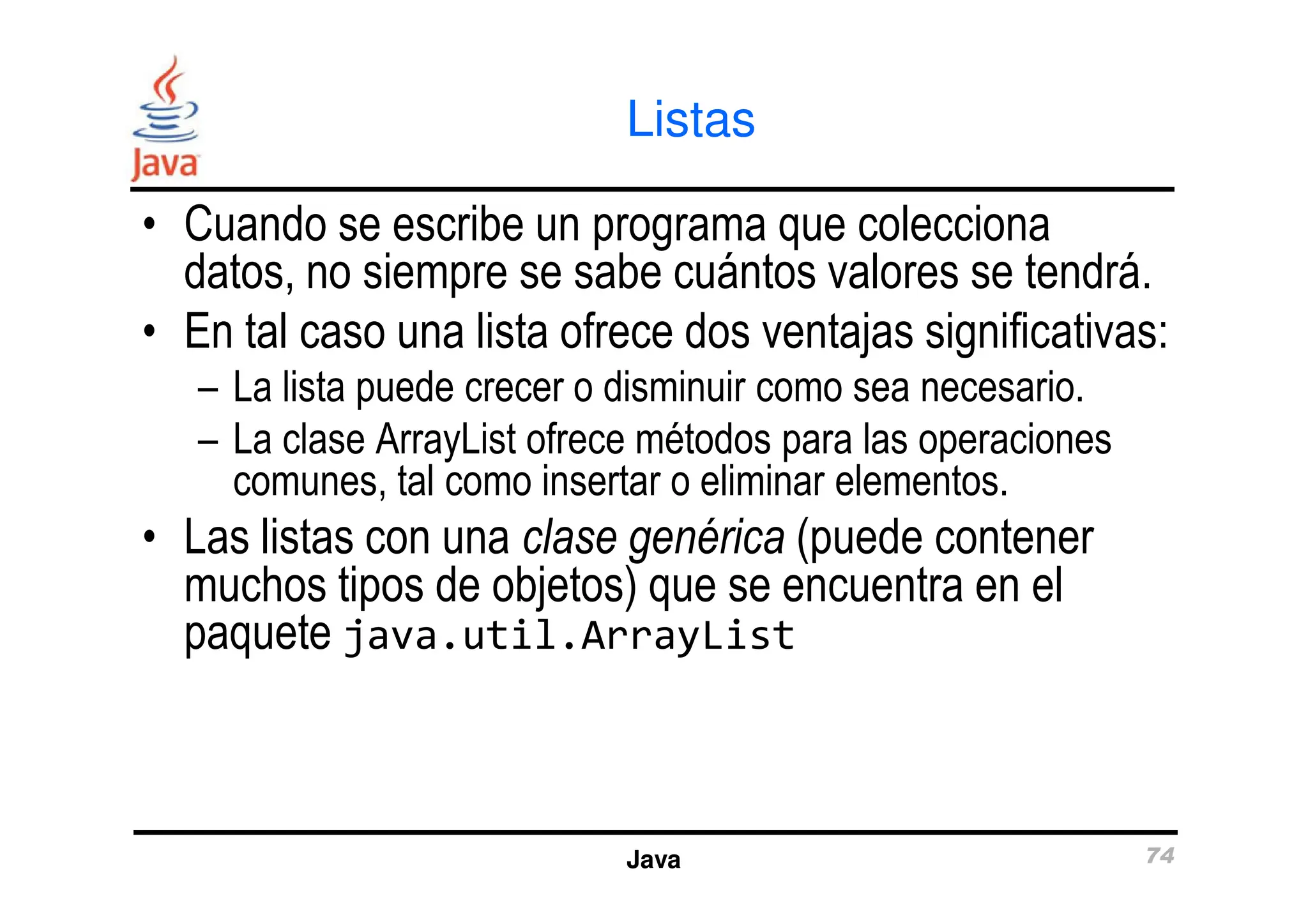 Listas
• Cuando se escribe un programa que colecciona
datos, no siempre se sabe cuántos valores se tendrá.
• En tal caso una lista ofrece dos ventajas significativas:
– La lista puede crecer o disminuir como sea necesario.
– La clase ArrayList ofrece métodos para las operaciones
comunes, tal como insertar o eliminar elementos.
Java 74
– La clase ArrayList ofrece métodos para las operaciones
comunes, tal como insertar o eliminar elementos.
• Las listas con una clase genérica (puede contener
muchos tipos de objetos) que se encuentra en el
paquete java.util.ArrayList
 